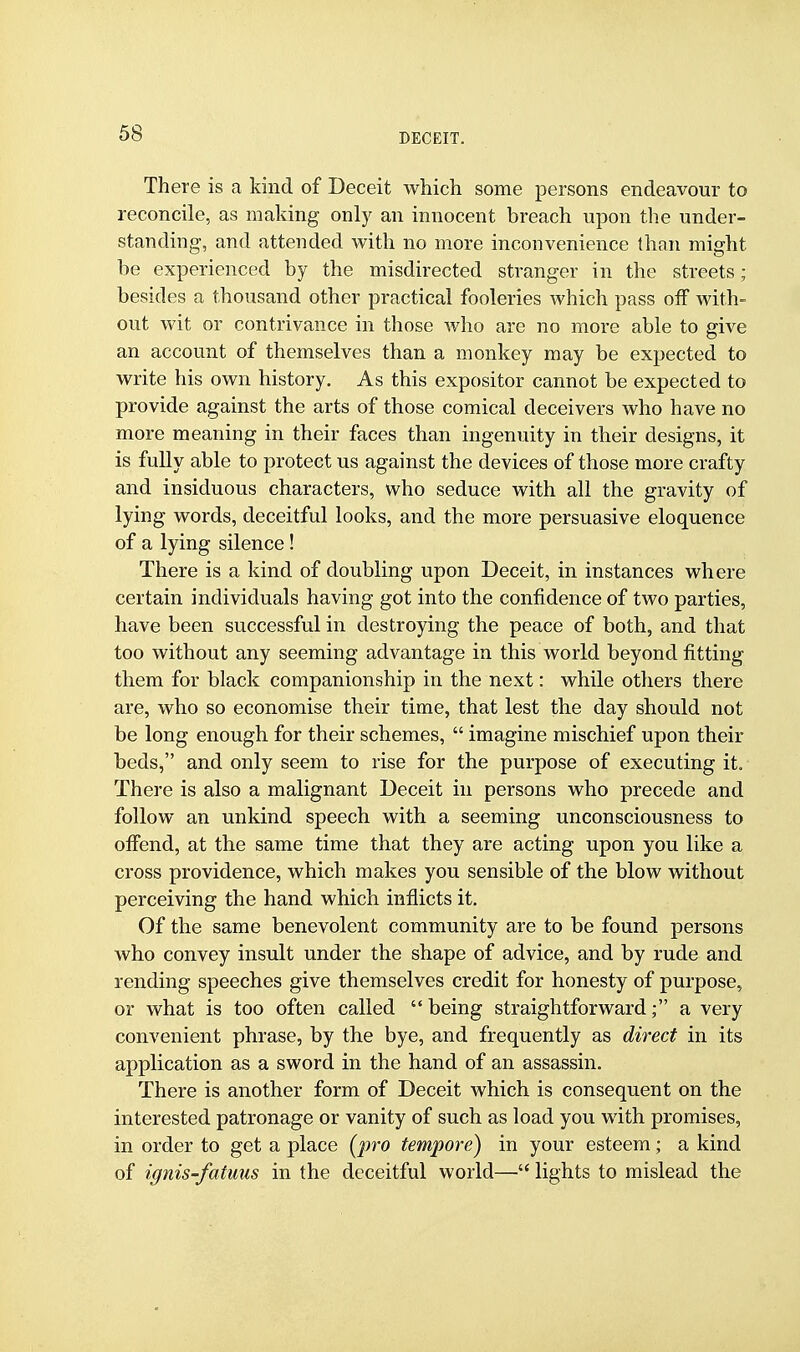 There is a kind of Deceit which some persons endeavour to reconcile, as making only an innocent breach upon the under- standing, and attended with no more inconvenience than might be experienced by the misdirected stranger in the streets; besides a thousand other practical fooleries which pass off with- out wit or contrivance in those who are no more able to give an account of themselves than a monkey may be expected to write his own history. As this expositor cannot be expected to provide against the arts of those comical deceivers who have no more meaning in their faces than ingenuity in their designs, it is fully able to protect us against the devices of those more crafty and insiduous characters, who seduce with all the gravity of lying words, deceitful looks, and the more persuasive eloquence of a lying silence! There is a kind of doubling upon Deceit, in instances where certain individuals having got into the confidence of two parties, have been successful in destroying the peace of both, and that too without any seeming advantage in this world beyond fitting them for black companionship in the next: while others there are, who so economise their time, that lest the day should not be long enough for their schemes,  imagine mischief upon their beds, and only seem to rise for the purpose of executing it. There is also a malignant Deceit in persons who precede and follow an unkind speech with a seeming unconsciousness to olfend, at the same time that they are acting upon you like a cross providence, which makes you sensible of the blow without perceiving the hand which inflicts it. Of the same benevolent community are to be found persons who convey insult under the shape of advice, and by rude and rending speeches give themselves credit for honesty of purpose, or what is too often called  being straightforward; a very convenient phrase, by the bye, and frequently as direct in its application as a sword in the hand of an assassin. There is another form of Deceit which is consequent on the interested patronage or vanity of such as load you with promises, in order to get a place {pro tempore) in your esteem; a kind of ignis-fatuus in the deceitful world— lights to mislead the