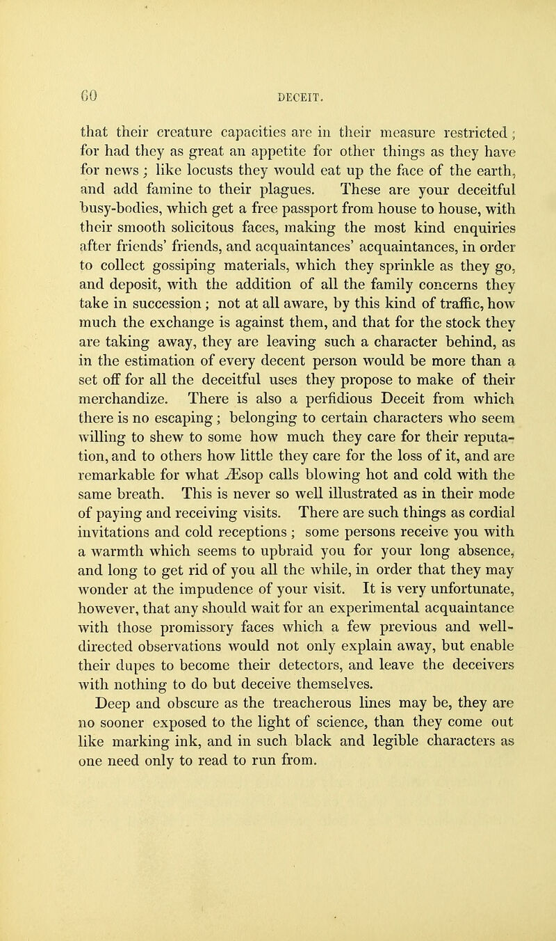 that their creature capacities are in their measure restricted; for had they as great an appetite for other things as they have for news; like locusts they would eat up the face of the earth, and add famine to their plagues. These are your deceitful busy-bodies, which get a free passport from house to house, with their smooth solicitous faces, making the most kind enquiries after friends' friends, and acquaintances' acquaintances, in order to collect gossiping materials, which they sprinkle as they go, and deposit, with the addition of all the family concerns they take in succession ; not at all aware, by this kind of traffic, how much the exchange is against them, and that for the stock they are taking away, they are leaving such a character behind, as in the estimation of every decent person would be more than a set off for all the deceitful uses they propose to make of their merchandize. There is also a perfidious Deceit from which there is no escaping; belonging to certain characters who seem willing to shew to some how much they care for their reputa- tion, and to others how little they care for the loss of it, and are remarkable for what ^Esop calls blowing hot and cold with the same breath. This is never so well illustrated as in their mode of paying and receiving visits. There are such things as cordial invitations and cold receptions ; some persons receive you with a warmth which seems to upbraid you for your long absence, and long to get rid of you all the while, in order that they may wonder at the impudence of your visit. It is very unfortunate, however, that any should wait for an experimental acquaintance with those promissory faces which a few previous and well- directed observations would not only explain away, but enable their dupes to become their detectors, and leave the deceivers with nothing to do but deceive themselves. Deep and obscure as the treacherous lines may be, they are no sooner exposed to the light of science, than they come out like marking ink, and in such black and legible characters as one need only to read to run from.