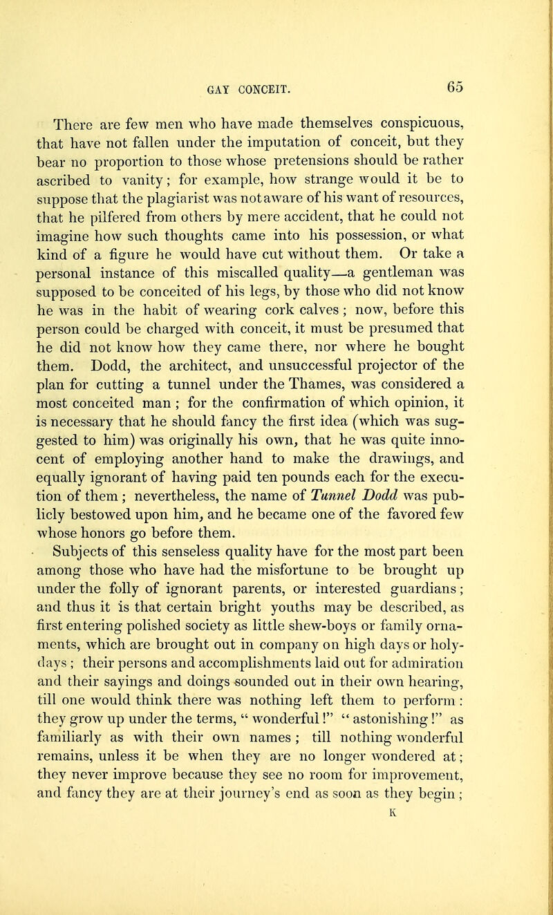 There are few men who have made themselves conspicuous, that have not fallen under the imputation of conceit, but they bear no proportion to those whose pretensions should be rather ascribed to vanity; for example, how strange would it be to suppose that the plagiarist was not aware of his want of resources, that he pilfered from others by mere accident, that he could not imagine how such thoughts came into his possession, or what kind of a figure he would have cut without them. Or take a personal instance of this miscalled quality—a gentleman was supposed to be conceited of his legs, by those who did not know he was in the habit of wearing cork calves ; now, before this person could be charged with conceit, it must be presumed that he did not know how they came there, nor where he bought them. Dodd, the architect, and unsuccessful projector of the plan for cutting a tunnel under the Thames, was considered a most conceited man ; for the confirmation of which opinion, it is necessary that he should fancy the first idea (which was sug- gested to him) was originally his own, that he was quite inno- cent of employing another hand to make the drawings, and equally ignorant of having paid ten pounds each for the execu- tion of them ; nevertheless, the name of Tunnel Dodd was pub- licly bestowed upon him, and he became one of the favored few whose honors go before them. Subjects of this senseless quality have for the most part been among those who have had the misfortune to be brought up under the folly of ignorant parents, or interested guardians; and thus it is that certain bright youths may be described, as first entering polished society as little shew-boys or family orna- ments, which are brought out in company on high days or holy- days ; their persons and accomplishments laid out for admiration and their sayings and doings sounded out in their own hearing, till one would think there was nothing left them to perform : they grow up under the terms,  wonderful! astonishing! as familiarly as with their own names ; till nothing wonderful remains, unless it be when they are no longer wondered at; they never improve because they see no room for improvement, and fancy they are at their journey's end as soon as they begin ; K