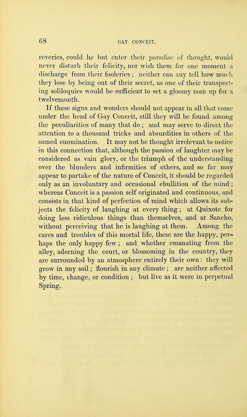 reveries, could he but enter their paradise of thonght, would never disturb their felicity, nor wish them for one moment a discharge from their fooleries ; neither can any tell how much they lose by being out of their secret, as one of their transport- ing soliloquies would be sufficient to set a gloomy man up for a twelvemonth. If these signs and wonders should not appear in all that come under the head of Gay Conceit, still they will be found among the peculiarities of many that do ; and may serve to direct the attention to a thousand tricks and absurdities in others of the samed enomination. It may not be thought irrelevant to notice in this connection that, although the passion of laughter may be considered as vain glory, or the triumph of the understanding over the blunders and infirmities of others, and so far may appear to partake of the nature of Conceit, it should be regarded only as an involuntary and occasional ebullition of the mind ; whereas Conceit is a passion self originated and continuous, and consists in that kind of perfection of mind which allows its sub- jects the felicity of laughing at every thing; at Quixote for doing less ridiculous things than themselves, and at Sancho, without perceiving that he is laughing at them. Among the cares and troubles of this mortal life, these are the happy, per- haps the only happy few; and whether emanating from the alley, adorning the court, or blossoming in the country, they are surrounded by an atmosphere entirely their own: they will grow in any soil; flourish in any climate ; are neither affected by time, change, or condition ; but live as it were in perpetual Spring.