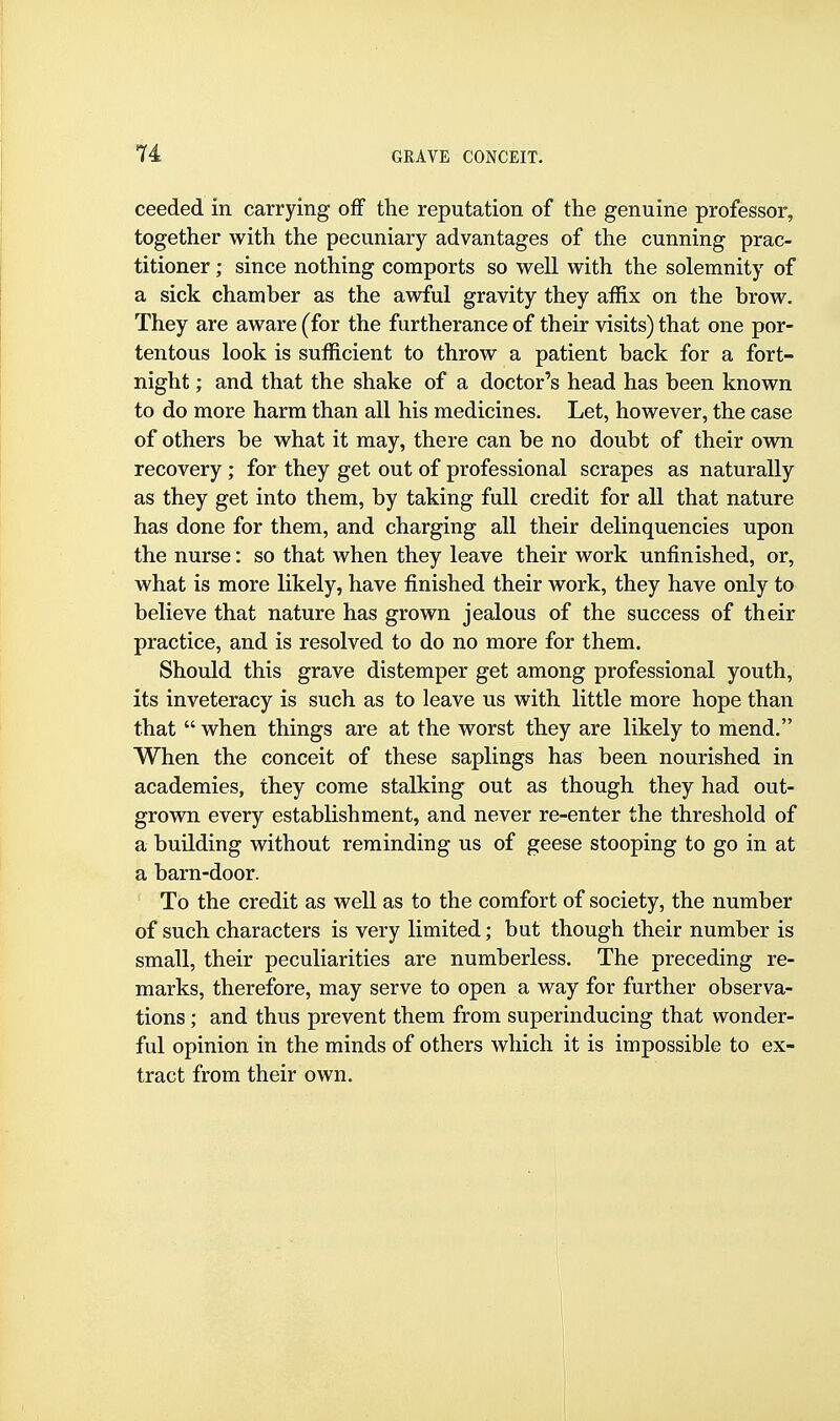 ceeded in carrying off the reputation of the genuine professor, together with the pecuniary advantages of the cunning prac- titioner ; since nothing comports so well with the solemnity of a sick chamber as the awful gravity they affix on the brow. They are aware (for the furtherance of their visits) that one por- tentous look is sufficient to throw a patient back for a fort- night ; and that the shake of a doctor's head has been known to do more harm than all his medicines. Let, however, the case of others be what it may, there can be no doubt of their own recovery ; for they get out of professional scrapes as naturally as they get into them, by taking full credit for all that nature has done for them, and charging all their delinquencies upon the nurse: so that when they leave their work unfinished, or, what is more likely, have finished their work, they have only to believe that nature has grown jealous of the success of their practice, and is resolved to do no more for them. Should this grave distemper get among professional youth, its inveteracy is such as to leave us with little more hope than that  when things are at the worst they are likely to mend. When the conceit of these saplings has been nourished in academies, they come stalking out as though they had out- grown every establishment, and never re-enter the threshold of a building without reminding us of geese stooping to go in at a barn-door. To the credit as well as to the comfort of society, the number of such characters is very limited; but though their number is small, their peculiarities are numberless. The preceding re- marks, therefore, may serve to open a way for further observa- tions ; and thus prevent them from superinducing that wonder- ful opinion in the minds of others which it is impossible to ex- tract from their own.