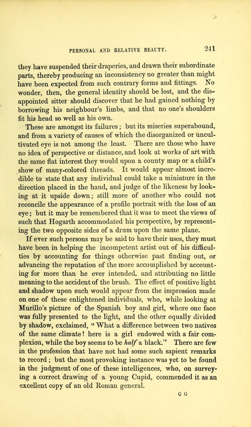 they have suspended their draperies, and drawn their subordinate parts, thereby producing an inconsistency no greater than might have been expected from such contrary forms and fittings. No wonder, then, the general identity should be lost, and the dis- appointed sitter should discover that he had gained nothing by borrowing his neighbour's limbs, and that no one's shoulders fit his head so well as his own. These are amongst its failures; but its miseries superabound, and from a variety of causes of which the disorganized or uncul- tivated eye is not among the least. There are those who have no idea of perspective or distance, and look at works of art with the same flat interest they would upon a county map or a child's show of many-colored threads. It would appear almost incre- dible to state that any individual could take a miniature in the direction placed in the hand, and judge of the likeness by look- ing at it upside down; still more of another who could not reconcile the appearance of a profile portrait with the loss of an eye; but it may be remembered that it was to meet the views of such that Hogarth accommodated his perspective, by represent- ing the two opposite sides of a drum upon the same plane. If ever such persons may be said to have their uses, they must have been in helping the incompetent artist out of his difficul- ties by accounting for things otherwise past finding out, or advancing the reputation of the more accomplished by account- ing for more than he ever intended, and attributing no little meaning to the accident of the brush. The effect of positive light and shadow upon such would appear from the impression made on one of these enlightened individuals, who, while looking at MuriUo's picture of the Spanish boy and girl, where one face was fully presented to the light, and the other equally divided by shadow, exclaimed, What a difference between two natives of the same climate! here is a girl endowed with a fair com- plexion, while the boy seems to be half a black. There are few in the profession that have not had some such sapient remarks to record ; but the most provoking instance was yet to be found in the judgment of one of these intelligences, who, on survey- ing a correct drawing of a young Cupid, commended it as an excellent copy of an old Roman general. G G