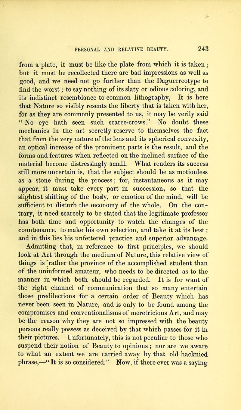 from a plate, it must be like the plate from which it is taken ; but it must be recollected there are bad impressions as well as good, and we need not go further than the Daguerreotype to find the worst; to say nothing of its slaty or odious coloring, and its indistinct resemblance to common lithography, It is here that Nature so visibly resents the liberty that is taken with her, for as they are commonly presented to us, it may be verily said  No eye hath seen such scarce-crows. No doubt these mechanics in the art secretly reserve to themselves the fact that from the very nature of the lens and its spherical convexity, an optical increase of the prominent parts is the result, and the forms and features when reflected on the inclined surface of the material become distressingly small. What renders its success still more uncertain is, that the subject should be as motionless as a stone during the process; for, instantaneous as it may appear, it must take every part in succession, so that the slightest shifting of the body, or emotion of the mind, will be sufficient to disturb the oeconomy of the whole. On the con- trary, it need scarcely to be stated that the legitimate professor has both time and opportunity to watch the changes of the countenance, to make his own selection, and take it at its best; and in this lies his unfettered practice and superior advantage. Admitting that, in reference to first principles, we should look at Art through the medium of Nature, this relative view of things is jather the province of the accomplished student than of the uninformed amateur, who needs to be directed as to the manner in which both should be regarded. It is for want of the right channel of communication that so many entertain those predilections for a certain order of Beauty which has never been seen in Nature, and is only to be found among the compromises and conventionalisms of meretricious Art, and may be the reason why they are not so impressed with the beauty persons really possess as deceived by that which passes for it in their pictures. Unfortunately, this is not peculiar to those who suspend their notion of Beauty to opinions ; nor are we aware to what an extent we are carried away by that old hacknied phrase,— It is so considered. Now, if there ever was a saying