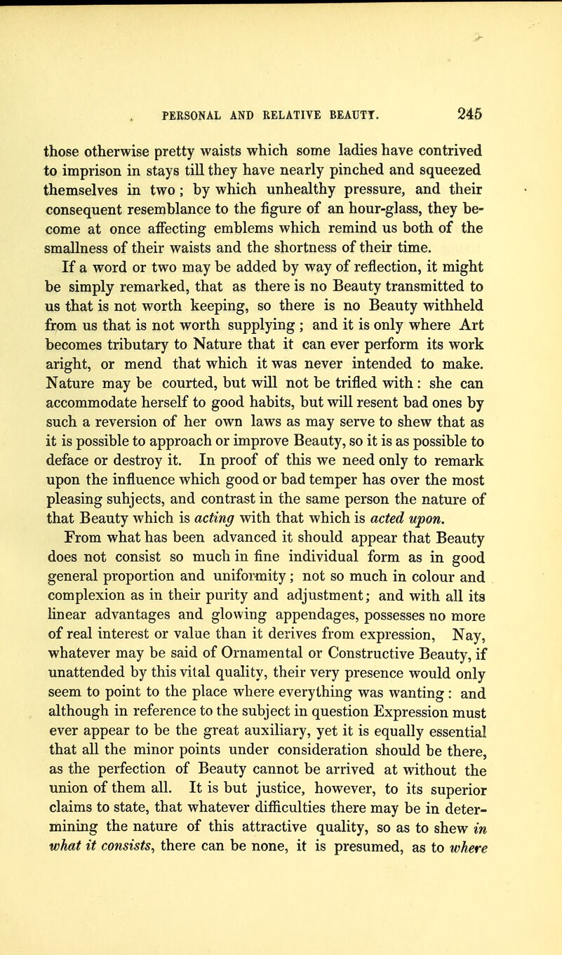 those otherwise pretty waists which some ladies have contrived to imprison in stays till they have nearly pinched and squeezed themselves in two; by which unhealthy pressure, and their consequent resemblance to the figure of an hour-glass, they be- come at once affecting emblems which remind us both of the smallness of their waists and the shortness of their time. If a word or two may be added by way of reflection, it might be simply remarked, that as there is no Beauty transmitted to us that is not worth keeping, so there is no Beauty withheld from us that is not worth supplying ; and it is only where Art becomes tributary to Nature that it can ever perform its work aright, or mend that which it was never intended to make. Nature may be courted, but wUl not be trifled with : she can accommodate herself to good habits, but will resent bad ones by such a reversion of her own laws as may serve to shew that as it is possible to approach or improve Beauty, so it is as possible to deface or destroy it. In proof of this we need only to remark upon the influence which good or bad temper has over the most pleasing subjects, and contrast in the same person the nature of that Beauty which is acting with that which is acted upon. From what has been advanced it should appear that Beauty does not consist so much in fine individual form as in good general proportion and uniformity; not so much in colour and complexion as in their purity and adjustment; and with all its linear advantages and glowing appendages, possesses no more of real interest or value than it derives from expression, Nay, whatever may be said of Ornamental or Constructive Beauty, if unattended by this vital quality, their very presence would only seem to point to the place where everything was wanting: and although in reference to the subject in question Expression must ever appear to be the great auxiliary, yet it is equally essential that all the minor points under consideration should be there, as the perfection of Beauty cannot be arrived at without the union of them all. It is but justice, however, to its superior claims to state, that whatever difficulties there may be in deter- mining the nature of this attractive quality, so as to shew in what it consists, there can be none, it is presumed, as to where