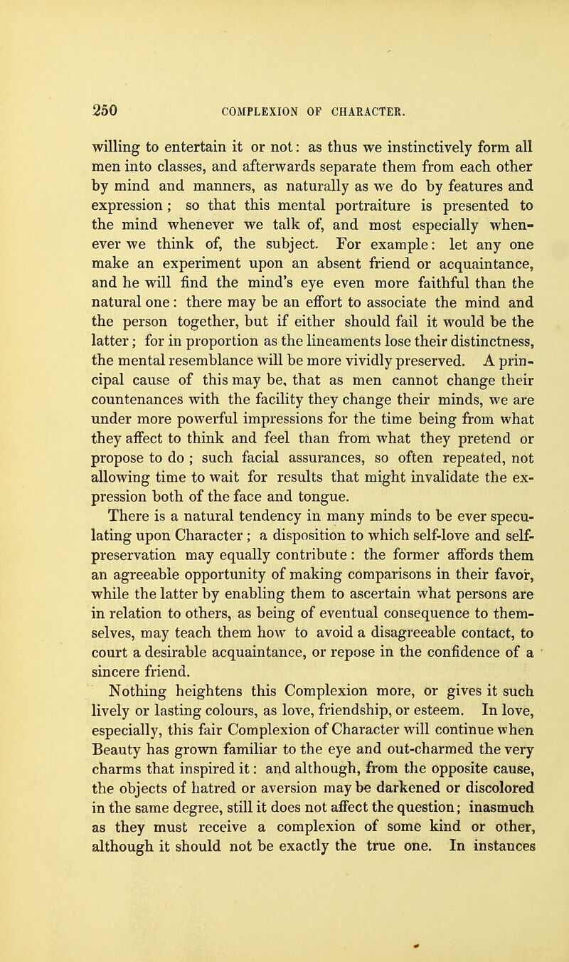 willing to entertain it or not: as thus we instinctively form all men into classes, and afterwards separate them from each other by mind and manners, as naturally as we do by features and expression; so that this mental portraiture is presented to the mind whenever we talk of, and most especially when- ever we think of, the subject. For example: let any one make an experiment upon an absent friend or acquaintance, and he will find the mind's eye even more faithful than the natural one : there may be an efibrt to associate the mind and the person together, but if either should fail it would be the latter; for in proportion as the lineaments lose their distinctness, the mental resemblance will be more vividly preserved. A prin- cipal cause of this may be, that as men cannot change their countenances with the facility they change their minds, we are under more powerful impressions for the time being from what they affect to think and feel than from what they pretend or propose to do; such facial assurances, so often repeated, not allowing time to wait for results that might invalidate the ex- pression both of the face and tongue. There is a natural tendency in many minds to be ever specu- lating upon Character; a disposition to which self-love and self- preservation may equally contribute : the former affords them an agreeable opportunity of making comparisons in their favor, while the latter by enabling them to ascertain what persons are in relation to others, as being of eventual consequence to them- selves, may teach them how to avoid a disagreeable contact, to court a desirable acquaintance, or repose in the confidence of a sincere friend. Nothing heightens this Complexion more, or gives it such lively or lasting colours, as love, friendship, or esteem. In love, especially, this fair Complexion of Character will continue when Beauty has grown familiar to the eye and out-charmed the very charms that inspired it: and although, from the opposite cause, the objects of hatred or aversion may be darkened or discolored in the same degree, still it does not affect the question; inasmuch as they must receive a complexion of some kind or other, although it should not be exactly the true one. In instances