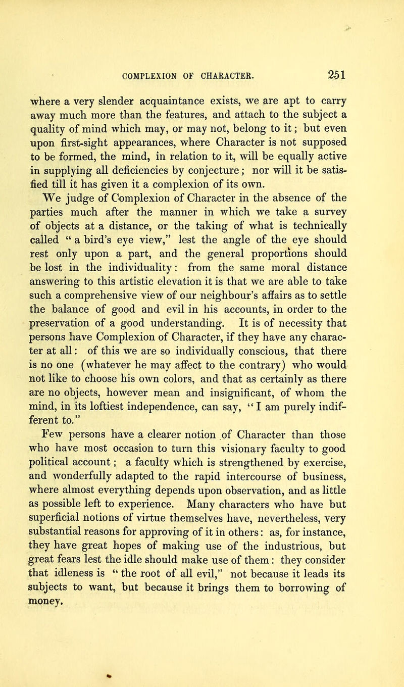 where a very slender acquaintance exists, we are apt to carry- away much more than the features, and attach to the subject a quality of mind which may, or may not, belong to it; but even upon first-sight appearances, where Character is not supposed to be formed, the mind, in relation to it, will be equally active in supplying all deficiencies by conjecture; nor will it be satis- fied till it has given it a complexion of its own. We judge of Complexion of Character in the absence of the parties much after the manner in which we take a survey of objects at a distance, or the taking of what is technically called  a bird's eye view, lest the angle of the eye should rest only upon a part, and the general proportions should be lost in the individuality: from the same moral distance answering to this artistic elevation it is that we are able to take such a comprehensive view of our neighbour's affairs as to settle the balance of good and evil in his accounts, in order to the preservation of a good understanding. It is of necessity that persons have Complexion of Character, if they have any charac- ter at all: of this we are so individually conscious, that there is no one (whatever he may affect to the contrary) who would not like to choose his own colors, and that as certainly as there are no objects, however mean and insignificant, of whom the mind, in its loftiest independence, can say,  I am purely indif- ferent to. Few persons have a clearer notion of Character than those who have most occasion to turn this visionary faculty to good political account; a faculty which is strengthened by exercise, and wonderfully adapted to the rapid intercourse of business, where almost everything depends upon observation, and as little as possible left to experience. Many characters who have but superficial notions of virtue themselves have, nevertheless, very substantial reasons for approving of it in others: as, for instance, they have great hopes of makhig use of the industrious, but great fears lest the idle should make use of them: they consider that idleness is  the root of all evil, not because it leads its subjects to want, but because it brings them to borrowing of money.