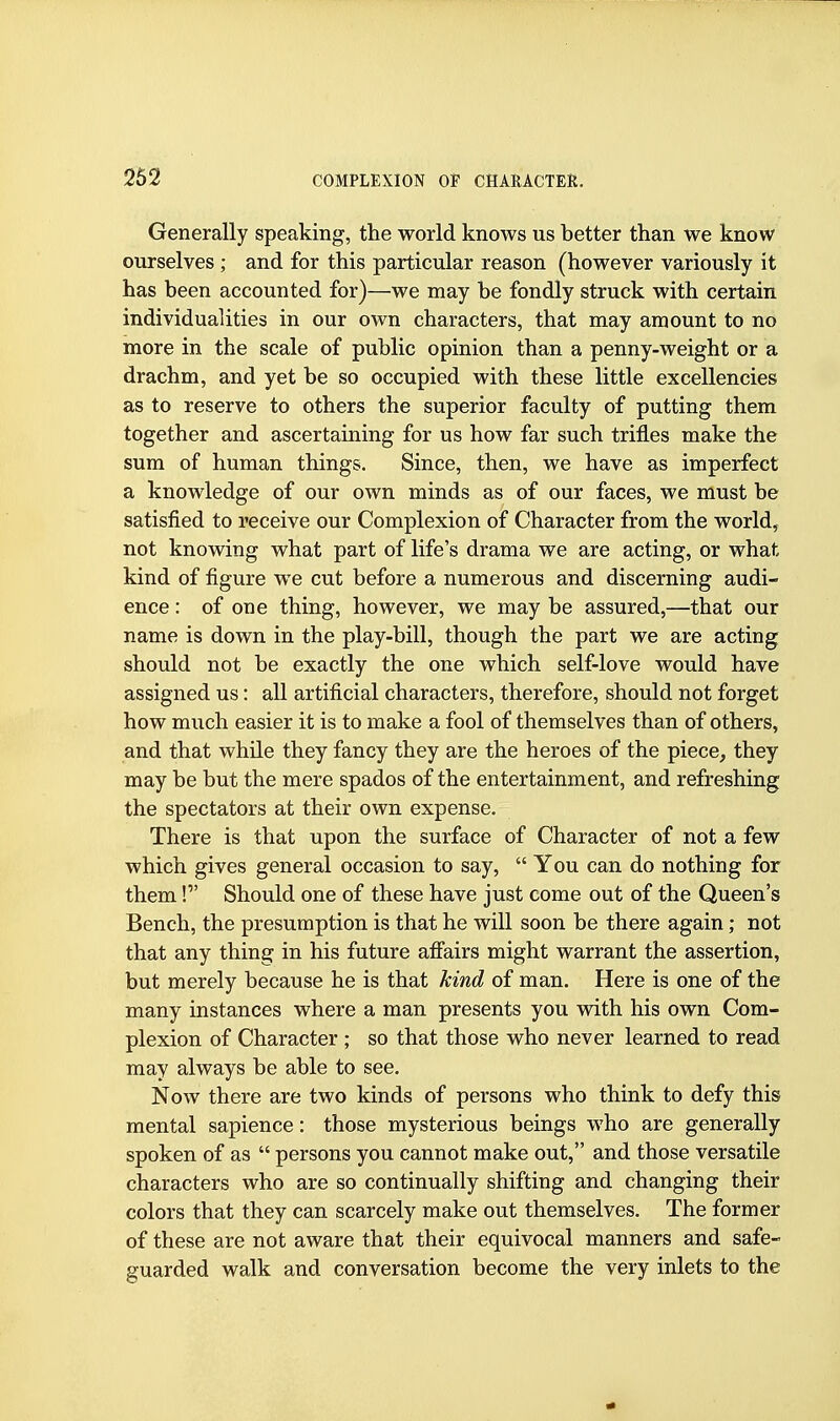 Generally speaking, the world knows us better than we know ourselves ; and for this particular reason (however variously it has been accounted for)—we may be fondly struck with certain individualities in our own characters, that may amount to no more in the scale of public opinion than a penny-weight or a drachm, and yet be so occupied with these little excellencies as to reserve to others the superior faculty of putting them together and ascertaining for us how far such trifles make the sum of human things. Since, then, we have as imperfect a knowledge of our own minds as of our faces, we must be satisfied to receive our Complexion of Character from the world, not knowing what part of life's drama we are acting, or what kind of figure we cut before a numerous and discerning audi- ence : of one thing, however, we may be assured,—that our name is down in the play-bill, though the part we are acting should not be exactly the one which self-love would have assigned us: all artificial characters, therefore, should not forget how much easier it is to make a fool of themselves than of others, and that whUe they fancy they are the heroes of the piece, they may be but the mere spados of the entertainment, and refreshing the spectators at their own expense. There is that upon the surface of Character of not a few which gives general occasion to say,  You can do nothing for them! Should one of these have just come out of the Queen's Bench, the presumption is that he will soon be there again; not that any thing in his future afiairs might warrant the assertion, but merely because he is that kind of man. Here is one of the many instances where a man presents you with his own Com- plexion of Character ; so that those who never learned to read may always be able to see. Now there are two kinds of persons who think to defy this mental sapience: those mysterious beings who are generally spoken of as  persons you cannot make out, and those versatile characters who are so continually shifting and changing their colors that they can scarcely make out themselves. The former of these are not aware that their equivocal manners and safe- guarded walk and conversation become the very inlets to the