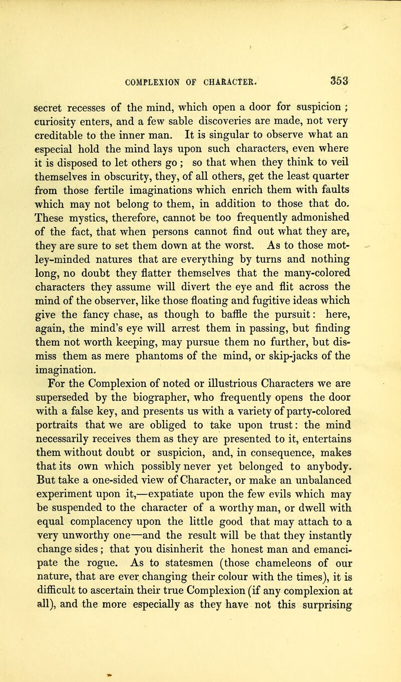 secret recesses of the mind, which open a door for suspicion ; curiosity enters, and a few sable discoveries are made, not very- creditable to the inner man. It is singular to observe what an especial hold the mind lays upon such characters, even where it is disposed to let others go ; so that when they think to veil themselves in obscurity, they, of all others, get the least quarter from those fertile imaginations which enrich them with faults which may not belong to them, in addition to those that do. These mystics, therefore, cannot be too frequently admonished of the fact, that when persons cannot find out what they are, they are sure to set them down at the worst. As to those mot- ley-minded natures that are everything by turns and nothing long, no doubt they flatter themselves that the many-colored characters they assume will divert the eye and flit across the mind of the observer, like those floating and fugitive ideas which give the fancy chase, as though to baffle the pursuit: here, again, the mind's eye will arrest them in passing, but finding them not worth keeping, may pursue them no further, but dis- miss them as mere phantoms of the mind, or skip-jacks of the imagination. For the Complexion of noted or illustrious Characters we are superseded by the biographer, who frequently opens the door with a false key, and presents us with a variety of party-colored portraits that we are obliged to take upon trust: the mind necessarily receives them as they are presented to it, entertains them without doubt or suspicion, and, in consequence, makes that its own which possibly never yet belonged to anybody. But take a one-sided view of Character, or make an unbalanced experiment upon it,—expatiate upon the few evils which may be suspended to the character of a worthy man, or dwell with equal complacency upon the little good that may attach to a very unworthy one—and the result will be that they instantly change sides; that you disinherit the honest man and emanci- pate the rogue. As to statesmen (those chameleons of our nature, that are ever changing their colour with the times), it is difficult to ascertain their true Complexion (if any complexion at all), and the more especially as they have not this surprising