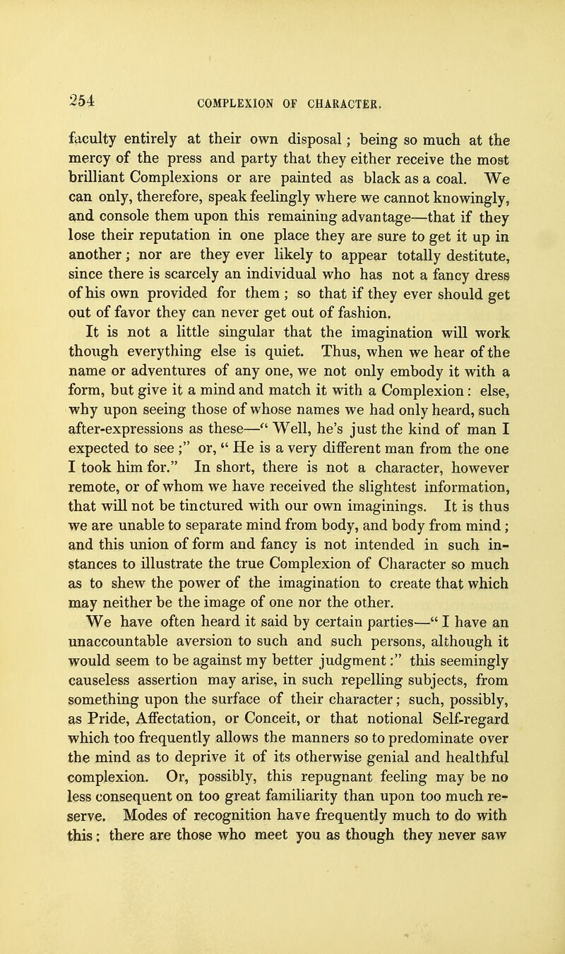 faculty entirely at their own disposal; being so much at the mercy of the press and party that they either receive the most brilliant Complexions or are painted as black as a coal. We can only, therefore, speak feelingly where we cannot knowingly, and console them upon this remaining advantage—that if they lose their reputation in one place they are sure to get it up in another; nor are they ever likely to appear totally destitute, since there is scarcely an individual who has not a fancy dress of his own provided for them ; so that if they ever should get out of favor they can never get out of fashion. It is not a little singular that the imagination will work thoiigh everything else is quiet. Thus, when we hear of the name or adventures of any one, we not only embody it with a form, but give it a mind and match it with a Complexion: else, why upon seeing those of whose names we had only heard, such after-expressions as these— Well, he's just the kind of man I expected to see ; or,  He is a very different man from the one I took him for. In short, there is not a character, however remote, or of whom we have received the slightest information, that will not be tinctured with our own imaginings. It is thus we are unable to separate mind from body, and body from mind; and this union of form and fancy is not intended in such in- stances to illustrate the true Complexion of Character so much as to shew the power of the imagination to create that which may neither be the image of one nor the other. We have often heard it said by certain parties— I have an unaccountable aversion to such and such persons, although it would seem to be against my better judgment: this seemingly causeless assertion may arise, in such repelling subjects, from something upon the surface of their character; such, possibly, as Pride, Affectation, or Conceit, or that notional Self-regard which too frequently allows the manners so to predominate over the mind as to deprive it of its otherwise genial and healthful complexion. Or, possibly, this repugnant feeling may be no less consequent on too great familiarity than upon too much re- serve. Modes of recognition have frequently much to do with this: there are those who meet you as though they never saw