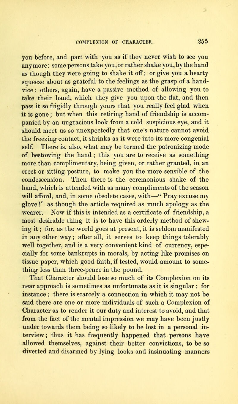 you before, and part with you as if they never wish to see you anymore: some persons take you, or rather shake you, by the hand as though they were going to shake it off; or give you a hearty squeeze about as grateful to the feelings as the grasp of a hand- vice : others, again, have a passive method of allowing you to take their hand, which they give you upon the flat, and then pass it so frigidly through yours that you really feel glad when it is gone; but when this retiring hand of friendship is accom- panied by an ungracious look from a cold suspicious eye, and it should meet us so unexpectedly that one's nature cannot avoid the freezing contact, it shrinks as it were into its more congenial self. There is, also, what may be termed the patronizing mode of bestowing the hand; this you are to receive as something more than complimentary, being given, or rather granted, in an erect or sitting posture, to make you the more sensible of the condescension. Then there is the ceremonious shake of the hand, which is attended with as many compliments of the season will afford, and, in some obsolete cases, with— Pray excuse my glove! as though the article required as much apology as the wearer. Now if this is intended as a certificate of friendship, a most desirable thing it is to have this orderly method of shew- ing it; for, as the world goes at present, it is seldom manifested in any other way; after all, it serves to keep things tolerably well together, and is a very convenient kind of currency, espe- cially for some bankrupts in morals, by acting like promises on tissue paper, which good faith, if tested, would amount to some- thing less than three-pence in the pound. That Character should lose so much of its Complexion on its near approach is sometimes as unfortunate as it is singular : for instance; there is scarcely a connection in which it may not be said there are one or more individuals of such a Complexion of Character as to render it our duty and interest to avoid, and that from the fact of the mental impression we may have been justly under towards them being so likely to be lost in a personal in- terview ; thus it has frequently happened that persons have allowed themselves, against their better convictions, to be so diverted and disarmed by lying looks and insinuating manners