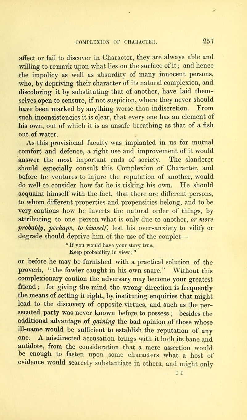 affect or fail to discover in Character, they are always able and willing to remark upon what lies on the surface of it; and hence the impolicy as well as absurdity of many innocent persons, who, by depriving their character of its natural complexion, and discoloring it by substituting that of another, have laid them- selves open to censure, if not suspicion, where they never should have been marked by anything worse than indiscretion. From such inconsistencies it is clear, that every one has an element of his own, out of which it is as unsafe breathing as that of a fish out of water. As this provisional faculty was implanted in us for mutual comfort and defence, a right use and improvement of it would answer the most important ends of society. The slanderer should especially consult this Complexion of Character, and before he ventures to injure the reputation of another, would do well to consider how far he is risking his own. He should acquaint himself with the fact, that there are different persons, to whom different properties and propensities belong, and to be very cautious how he inverts the natural order of things, by attributing to one person what is only due to another, or more prohahly, perhaps, to himself, lest his over-anxiety to vilify or degrade should deprive him of the use of the couplet—  If you would have your story true, Keep probability in view; or before he may be furnished with a practical solution of the proverb,  the fowler caught in his own snare. Without this complexionary caution the adversary may become your greatest friend; for giving the mind the wrong direction is frequently the means of setting it right, by instituting enquiries that might lead to the discovery of opposite virtues, and such as the per- secuted party was never known befojre to possess ; besides the additional advantage of gaining the bad opinion of those whose ill-^name would be sufficient to establish the reputation of any one. A misdirected accusation brings with it both its bane and antidote, from the consideration that a mere assertion would be enough to fasten upon some characters what a host of evidence would scarcely substantiate in others, and might only I I