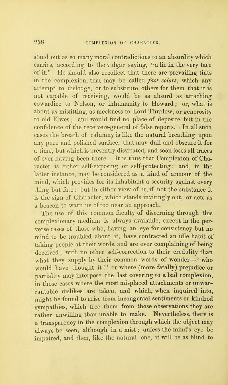 stand out as so many moral contradictions to an absurdity which, carries, according to the vulgar saying,  a lie in the very face of it. He should also recollect that there are prevailing tints in the complexion, that may be called fast colors, which any attempt to dislodge, or to substitute others for them that it is not capable of receiving, would be as absurd as attaching cowardice to Nelson, or inhumanity to Howard; or, what is about as misfitting, as meekness to Lord Thurlow, or generosity to old Elwes ; and would find no place of deposite but in the confidence of the receivers-general of false reports. In all such cases the breath of calumny is like the natural breathing upon any pure and polished surface, that may dull and obscure it for a time, but which is presently dissipated, and soon loses all traces of ever having been there. It is thus that Complexion of Cha- racter is either self-exposing or self-protecting; and, in the latter instance, may be considered as a kind of armour of the mind, which provides for its inhabitant a security against every thing but fate: but in either view of it, if not the substance it is the sign of Character, which stands invitingly out, or acts as a beacon to warn us of too near an approach. The use of this common faculty of discerning through this complexionary medium is always available, except in the per- verse cases of those who, having an eye for consistency but no mind to be troubled about it, have contracted an idle habit of taking people at their words, and are ever complaining of being deceived; with no other self-correction to their credulity than what they supply by their common words of wonder— who would have thought it! or where (more fatally) prejudice or partiality may interpose the last covering to a bad complexion, in those cases where the most misplaced attachments or unwar- rantable dislikes are taken, and which, when inquired into, might be found to arise from incongenial sentiments or kindred sympathies, which free them from those observations they are rather unwilling than unable to make. Nevertheless, there is a transparency in the complexion through which the object may always be seen, although in a mist; unless the mind's eye be impaired, and then, like the natural one, it will be as blind to