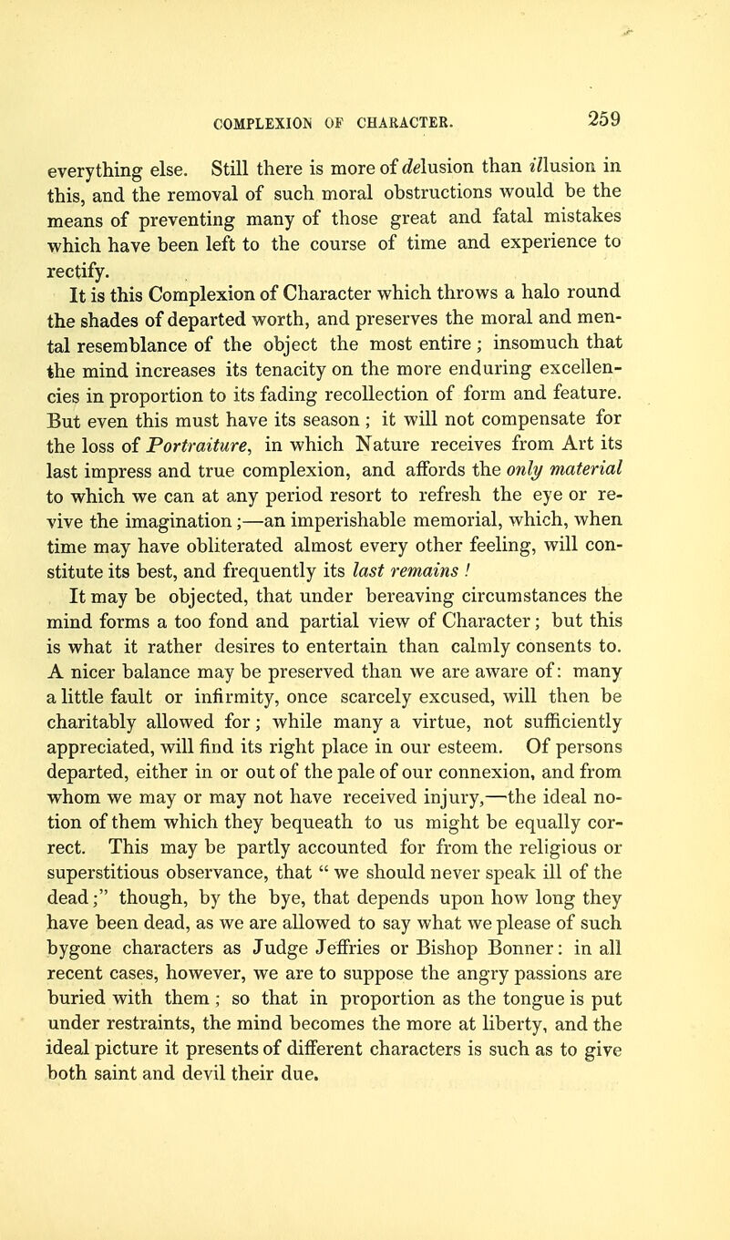 everything else. Still there is more of (delusion than ^71usioR in this, and the removal of such moral obstructions would be the means of preventing many of those great and fatal mistakes which have been left to the course of time and experience to rectify. It is this Complexion of Character which throws a halo round the shades of departed worth, and preserves the moral and men- tal resemblance of the object the most entire; insomuch that the mind increases its tenacity on the more enduring excellen- cies in proportion to its fading recollection of form and feature. But even this must have its season ; it will not compensate for the loss of Portraiture, in which Nature receives from Art its last impress and true complexion, and affords the only material to which we can at any period resort to refresh the eye or re- vive the imagination;—an imperishable memorial, which, when time may have obliterated almost every other feeling, will con- stitute its best, and frequently its last remains ! It may be objected, that under bereaving circumstances the mind forms a too fond and partial view of Character; but this is what it rather desires to entertain than calmly consents to. A nicer balance may be preserved than we are aware of: many a little fault or infirmity, once scarcely excused, will then be charitably allowed for; while many a virtue, not sufficiently appreciated, will find its right place in our esteem. Of persons departed, either in or out of the pale of our connexion, and from whom we may or may not have received injury,—the ideal no- tion of them which they bequeath to us might be equally cor- rect. This may be partly accounted for from the religious or superstitious observance, that  we should never speak ill of the dead; though, by the bye, that depends upon how long they have been dead, as we are allowed to say what we please of such bygone characters as Judge Jefiries or Bishop Bonner: in all recent cases, however, we are to suppose the angry passions are buried with them ; so that in proportion as the tongue is put under restraints, the mind becomes the more at liberty, and the ideal picture it presents of different characters is such as to give both saint and devil their due.