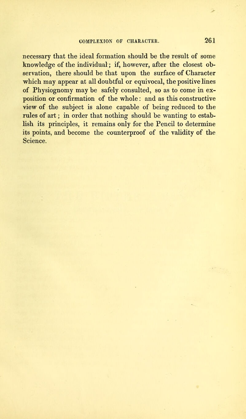 necessary that the ideal formation should be the result of some knowledge of the individual ; if, however, after the closest ob- servation, there should be that upon the surface of Character which may appear at all doubtful or equivocal, the positive lines of Physiognomy may be safely consulted, so as to come in ex- position or confirmation of the whole: and as this constructive view of the subject is alone capable of being reduced to the rules of art; in order that nothing should be wanting to estab- lish its principles, it remains only for the Pencil to determine its points, and become the counterproof of the validity of the Science.