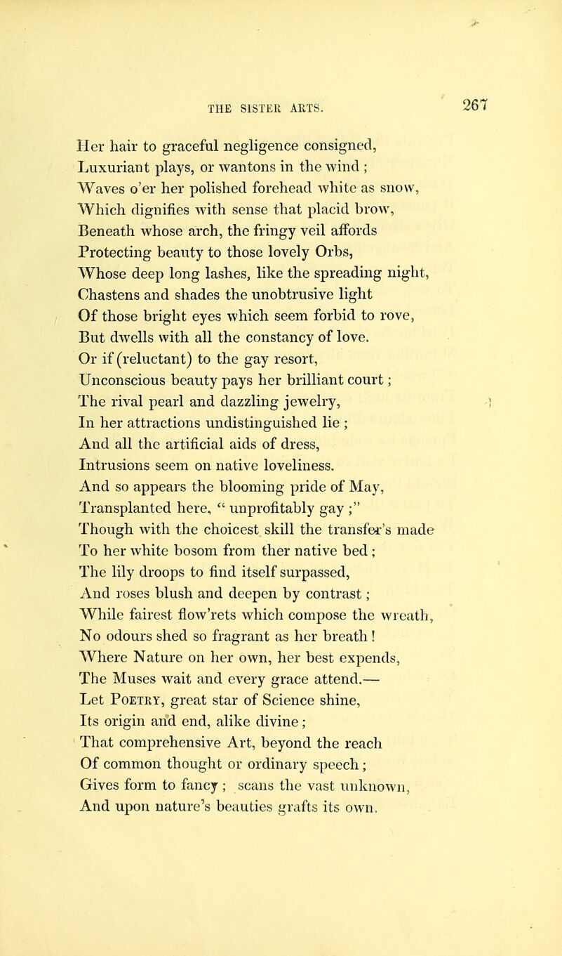 Her hair to graceful negligence consigned, Luxuriant plays, or wantons in the wind ; Waves o'er her polished forehead white as snow, Which dignifies with sense that placid brow, Beneath whose arch, the fringy veil affords Protecting beauty to those lovely Orbs, Whose deep long lashes, like the spreading night, Chastens and shades the unobtrusive light Of those bright eyes which seem forbid to rove, But dwells with all the constancy of love. Or if (reluctant) to the gay resort, Unconscious beauty pays her brilliant court ; The rival pearl and dazzling jewelry. In her attractions undistinguished lie ; And all the artificial aids of dress. Intrusions seem on native loveliness. And so appears the blooming pride of May, Transplanted here,  unprofitably gay ; Though with the choicest skill the transfer's made To her white bosom from ther native bed ; The lily droops to find itself surpassed. And roses blush and deepen by contrast; While fairest fiow'rets which compose the wreath, No odours shed so fragrant as her breath! Where Nature on her own, her best expends. The Muses wait and every grace attend.— Let Poetry, great star of Science shine. Its origin and end, alike divine ; That comprehensive Art, beyond the reach Of common thought or ordinary speech; Gives form to fancy ; scans the vast unknown, And upon nature's beauties grafts its own.