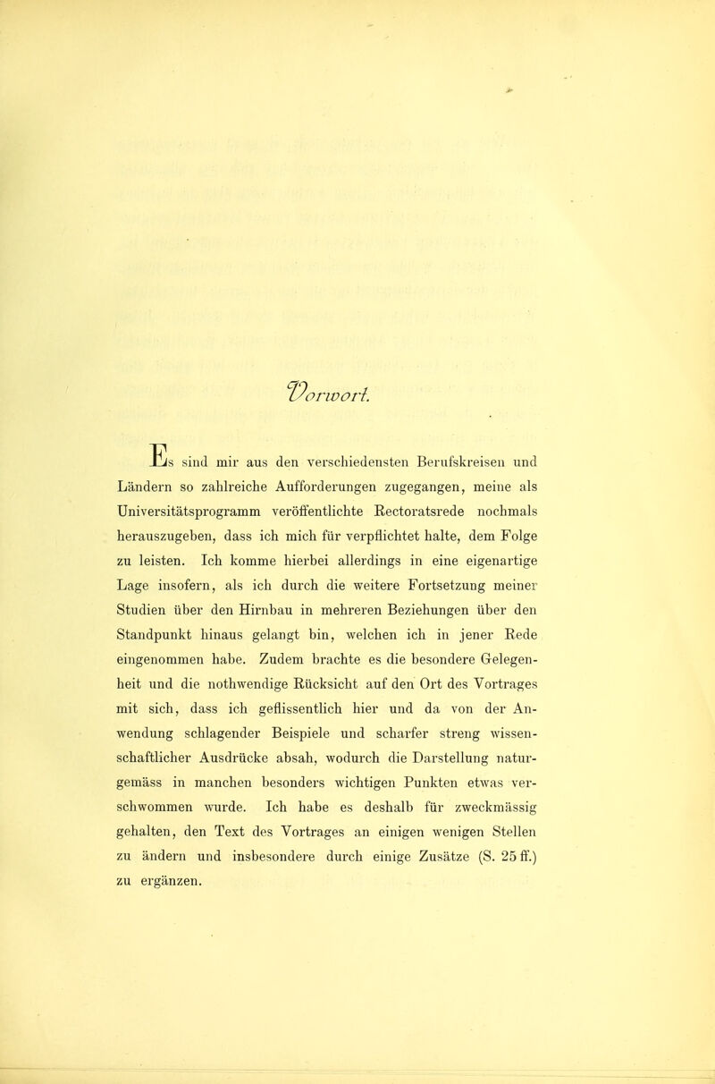 Es sind mir aus den verschiedensten Berufskreisen und Ländern so zahlreiche Aufforderungen zugegangen, meine als Universitätsprogramm veröifentlichte Rectoratsrede nochmals herauszugeben, dass ich mich für verpflichtet halte, dem Folge zu leisten. Ich komme hierbei allerdings in eine eigenartige Lage insofern, als ich durch die weitere Fortsetzung meiner Studien über den Hirnbau in mehreren Beziehungen über den Standpunkt hinaus gelangt bin, welchen ich in jener Rede eingenommen habe. Zudem brachte es die besondere Gelegen- heit und die nothwendige Rücksicht auf den Ort des Vortrages mit sich, dass ich geflissentlich hier und da von der An- wendung schlagender Beispiele und scharfer streng wissen- schaftlicher Ausdrücke absah, wodurch die Darstellung natur- gemäss in manchen besonders wichtigen Punkten etwas ver- schwommen wurde. Ich habe es deshalb für zweckmässig gehalten, den Text des Vortrages an einigen wenigen Stellen zu ändern und insbesondere durch einige Zusätze (S. 25 ff.) zu ergänzen.