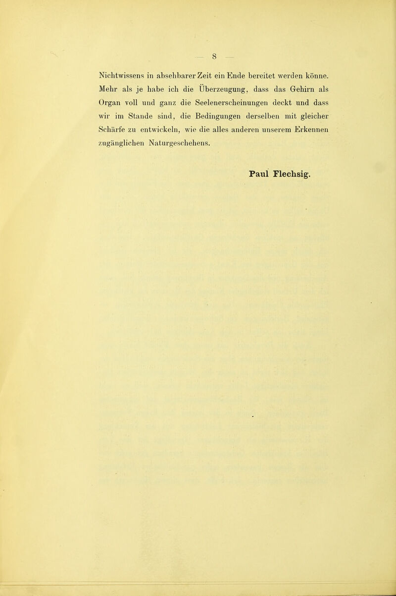 Nichtwissens in absehbarer Zeit ein Ende bereitet werden könne. Mehr als je habe ich die Überzeugung, dass das Gehirn als Organ voll und ganz die Seelenerscheinungen deckt und dass wir im Stande sind, die Bedingungen derselben mit gleicher Schärfe zu entwickeln, wie die alles anderen unserem Erkennen zugänglichen Naturgeschehens. Paul Flechsig.