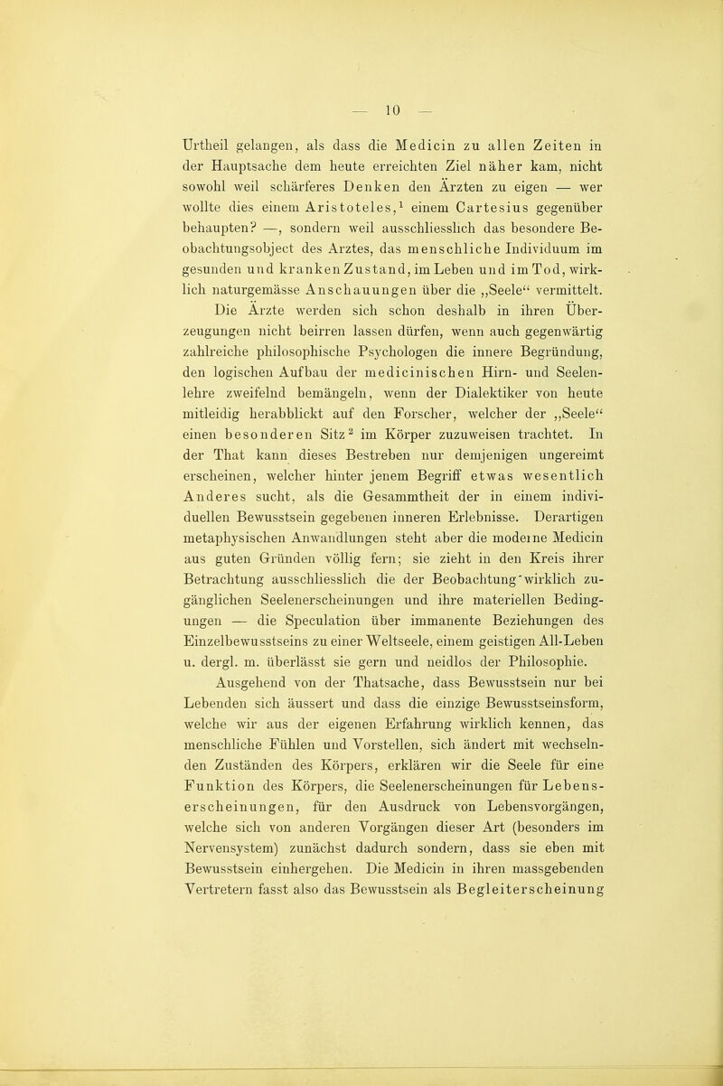 ürtheil gelangen, als dass die Medicin zu allen Zeiten in der Hauptsache dem heute erreichten Ziel näher kam, nicht sowohl weil schärferes Denken den Ärzten zu eigen — wer wollte dies einem Aristoteles,^ einem Cartesius gegenüber behaupten? —, sondern weil ausschliesslich das besondere Be- obachtungsobject des Arztes, das menschliche Individuum im gesunden und kranken Zustand, im Leben und im Tod, wirk- lich naturgemässe Anschauungen über die ,,Seele vermittelt. Die Arzte werden sich schon deshalb in ihren Über- zeugungen nicht beirren lassen dürfen, wenn auch gegenwärtig zahlreiche philosophische Psychologen die innere Begründung, den logischen Aufbau der medicinischen Hirn- und Seelen- lehre zweifelnd bemängeln, wenn der Dialektiker von heute mitleidig herabblickt auf den Forscher, welcher der ,,Seele einen besonderen Sitz ^ im Körper zuzuweisen trachtet. In der That kann dieses Bestreben nur demjenigen ungereimt erscheinen, welcher hinter jenem Begriff etwas wesentlich Anderes sucht, als die Gesammtheit der in einem indivi- duellen Bewusstsein gegebenen inneren Erlebnisse. Derartigen metaphysischen Anwandlungen steht aber die modeme Medicin aus guten Gründen völlig fern; sie zieht in den Kreis ihrer Betrachtung ausschliesslich die der Beobachtung'wirklich zu- gänglichen Seelenerscheinungen und ihre materiellen Beding- ungen — die Speculation über immanente Beziehungen des Einzelbewusstseins zu einer Weltseele, einem geistigen All-Leben u. dergl. m. überlässt sie gern und neidlos der Philosophie. Ausgehend von der Thatsache, dass Bewusstsein nur bei Lebenden sich äussert und dass die einzige Bewusstseinsform, welche wir aus der eigenen Erfahrung wirklich kennen, das menschliche Fühlen und Vorstellen, sich ändert mit wechseln- den Zuständen des Körpers, erklären wir die Seele für eine Funktion des Körpers, die Seelenerscheinungen für Lebens- erscheinungen, für den Ausdruck von Lebensvorgängen, welche sich von anderen Vorgängen dieser Art (besonders im Nervensystem) zunächst dadurch sondern, dass sie eben mit Bewusstsein einhergehen. Die Medicin in ihren massgebenden Vertretern fasst also das Bewusstsein als Begleiterscheinung