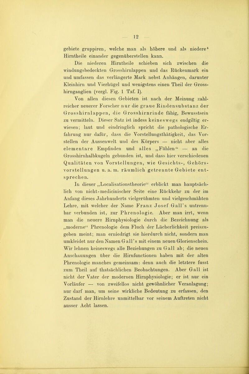 gebiete gruppiren, welche man als höhere und als niedere* Hirntheile einander gegenüberstellen kann. Die niederen Hirntheile schieben sich zwischen die windungsbedeckten Grosshirnlappen und das Rückenmark ein und umfassen das verlängerte Mark nebst Anhängen, darunter Kleinhirn und Vierhügel und wenigstens einen Theil der Gross- hirnganglien (vergl. Fig. 1 Taf. I). Von allen diesen Gebieten ist nach der Meinung zahl- reicher neuerer Forscher nur die graue Rindensubstanz der Grosshirnlappen, die Grosshirnrinde fähig, Bewusstsein zu vermitteln. Dieser Satz ist indess keineswegs endgiltig er- wiesen; laut und eindringlich spricht die pathologische Ex'- fahrung nur dafür, dass die Vorstellungsthätigkeit, das Vor- stellen der Aussenwelt und des Körpers — nicht aber alles elementare Empfinden und alles ,,Fühlen — an die Grosshirnhalbkugeln gebunden ist, und dass hier verschiedenen Qualitäten von Vorstellungen, wie Gesichts-, Gehörs- vorstellungen u. a. m. räumlich getrennte Gebiete ent- sprechen. In dieser ,,Localisationstheorie erblickt man hauptsäch- lich von nicht-medicinischer Seite eine Rückkehr zu der im Anfang dieses Jahrhunderts vielgerühmten und vielgeschmähten Lehre, mit welcher der Name Franz Josef Gall's untrenn- bar verbunden ist, zur Phrenologie. Aber man irrt, wenn man die neuere Hirnphysiologie durch die Bezeichnung als moderne Phrenologie dem Fluch der Lächerlichkeit preiszu- geben meint; man erniedrigt sie hierdurch nicht, sondern man umkleidet nur den Namen Gall's mit einem neuen Glorienschein. Wir lehnen keineswegs alle Beziehungen zu Gall ab; die neuen Anschauungen über die Hirnfunctionen haben mit der alten Phrenologie manches gemeinsam: denn auch die letztere fusst zum Theil auf thatsächlichen Beobachtungen. Aber Gall ist nicht der Vater der modernen Hirnphysiologie; er ist nur ein Vorläufer — von zweifellos nicht gewöhnlicher Veranlagung; nur darf man, um seine wirkliche Bedeutung zu erfassen, den Zustand der Hirnlehre unmittelbar vor seinem Auftreten nicht ausser Acht lassen.