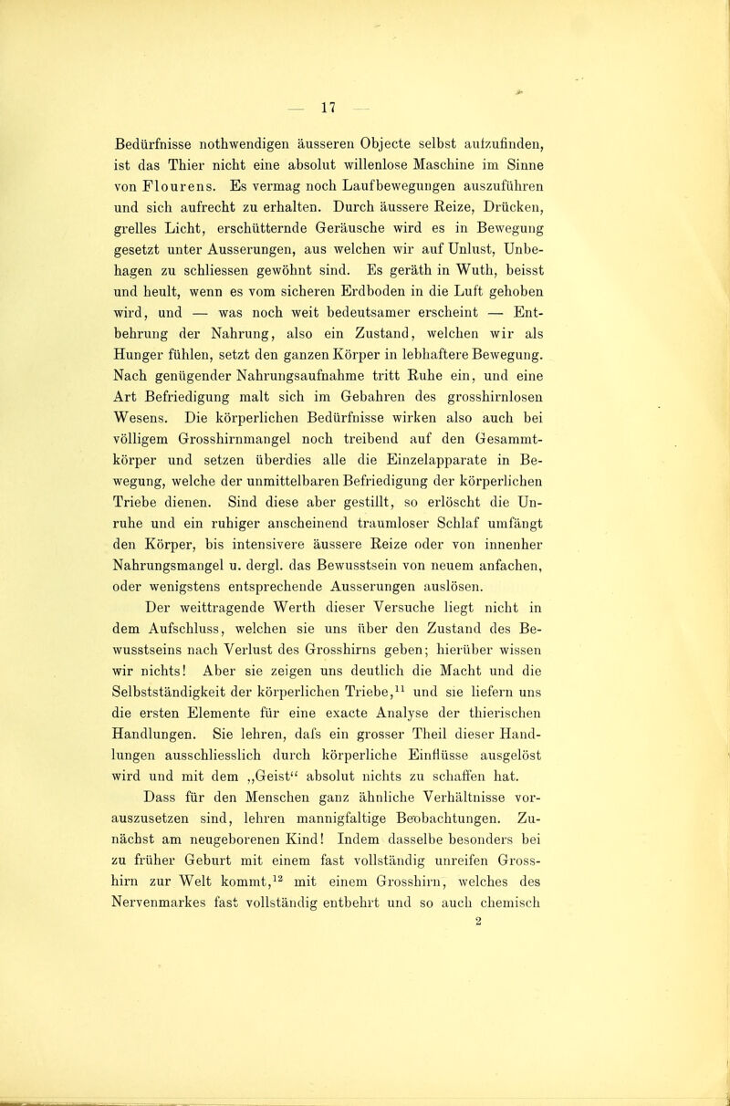 Bedürfnisse nothwendigen äusseren Objecte selbst aufzufinden, ist das Thier nicht eine absolut willenlose Maschine im Sinne von Flourens. Es vermag noch Laufbewegungen auszuführen und sich aufrecht zu erhalten. Durch äussere Reize, Drücken, grelles Licht, erschütternde Geräusche wird es in Bewegung gesetzt unter Äusserungen, aus welchen wir auf Unlust, Unbe- hagen zu schliessen gewöhnt sind. Es geräth in Wuth, beisst und heult, wenn es vom sicheren Erdboden in die Luft gehoben wird, und — was noch weit bedeutsamer erscheint — Ent- behrung der Nahrung, also ein Zustand, welchen wir als Hunger fühlen, setzt den ganzen Körper in lebhaftere Bewegung. Nach genügender Nahrungsaufnahme tritt Ruhe ein, und eine Art Befriedigung malt sich im Gebahren des grosshirnlosen Wesens. Die körperlichen Bedürfnisse wirken also auch bei völligem Grosshirnmangel noch treibend auf den Gesammt- körper und setzen überdies alle die Einzelapparate in Be- wegung, welche der unmittelbaren Befriedigung der körperlichen Triebe dienen. Sind diese aber gestillt, so erlöscht die Un- ruhe und ein ruhiger anscheinend traumloser Schlaf umfängt den Körper, bis intensivere äussere Reize oder von innenher Nahrungsmangel u. dergl. das Bewusstsein von neuem anfachen, oder wenigstens entsprechende Äusserungen auslösen. Der weittragende Werth dieser Versuche liegt nicht in dem Aufschluss, welchen sie uns über den Zustand des Be- wusstseins nach Verlust des Grosshirns geben; hierüber wissen wir nichts! Aber sie zeigen uns deutlich die Macht und die Selbstständigkeit der körperlichen Triebe,und sie liefern uns die ersten Elemente für eine exacte Analyse der thierischen Handlungen. Sie lehren, dafs ein grosser Theil dieser Hand- lungen ausschliesslich durch körperliche Einflüsse ausgelöst wird und mit dem ,,Geist absolut nichts zu schaffen hat. Dass für den Menschen ganz ähnliche Verhältnisse vor- auszusetzen sind, lehren mannigfaltige Beobachtungen. Zu- nächst am neugeborenen Kind! Indem dasselbe besonders bei zu früher Geburt mit einem fast vollständig unreifen Gross- hirn zur Welt kommt,mit einem Grosshirn, welches des Nervenmarkes fast vollständig entbehrt und so auch chemisch 2