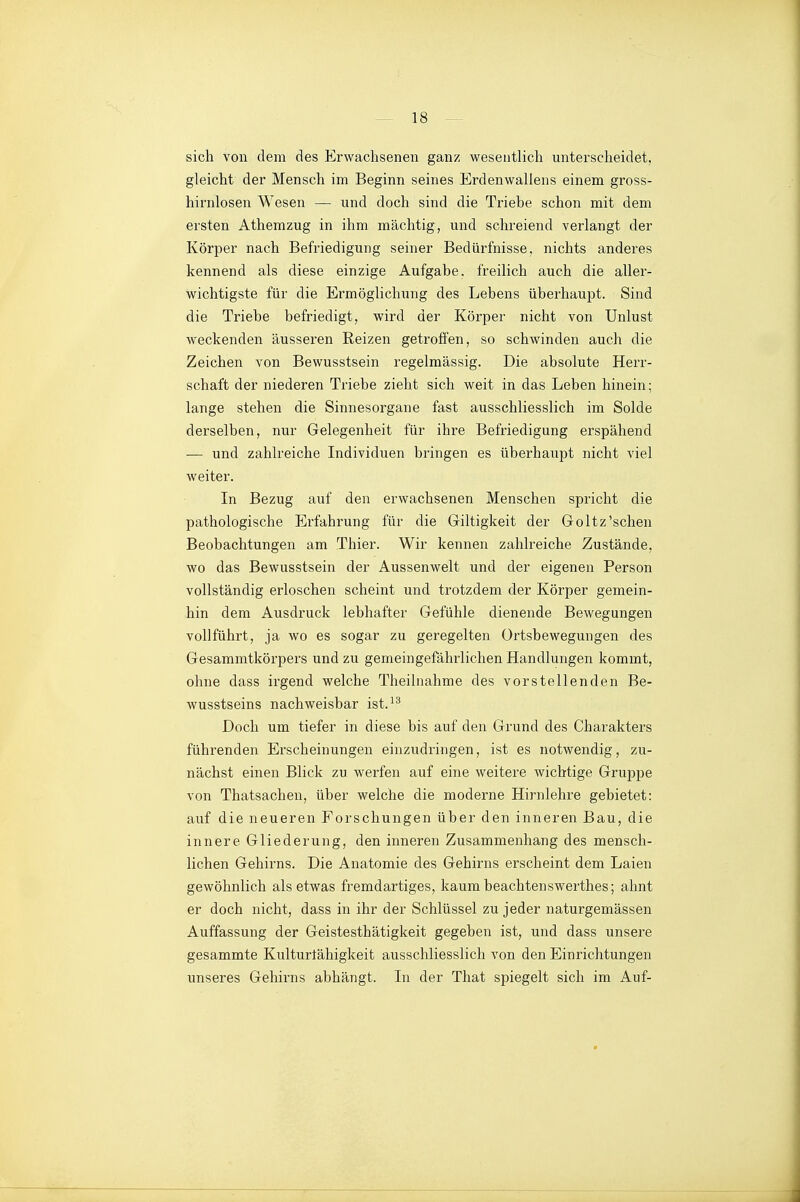 sich von dem des Erwachsenen ganz wesentlich unterscheidet, gleicht der Mensch im Beginn seines Erdenwallens einem gross- hirnlosen Wesen — und doch sind die Triebe schon mit dem ersten Athemzug in ihm mächtig, und schreiend verlangt der Körper nach Befriedigung seiner Bedürfnisse, nichts anderes kennend als diese einzige Aufgabe, freilich auch die aller- wichtigste für die Ermöglichung des Lebens überhaupt. Sind die Triebe befriedigt, wird der Körper nicht von Unlust weckenden äusseren Reizen getroffen, so schwinden auch die Zeichen von Bewusstsein regelmässig. Die absolute Herr- schaft der niederen Triebe zieht sich weit in das Leben hinein; lange stehen die Sinnesorgane fast ausschliesslich im Solde derselben, nur Gelegenheit für ihre Befriedigung erspähend — und zahlreiche Individuen bringen es überhaupt nicht viel weiter. In Bezug auf den erwachsenen Menschen spricht die pathologische Erfahrung für die Giltigkeit der Goltz'sehen Beobachtungen am Thier. Wir kennen zahlreiche Zustände, wo das Bewusstsein der Aussenwelt und der eigenen Person vollständig erloschen scheint und trotzdem der Körper gemein- hin dem Ausdruck lebhafter Gefühle dienende Bewegungen vollführt, ja wo es sogar zu geregelten ürtsbewegungen des Gesammtkörpers und zu gemeingefährlichen Handlungen kommt, ohne dass irgend welche Theiloahme des vorstellenden Be- wusstseins nachweisbar ist. Doch um tiefer in diese bis auf den Grund des Charakters führenden Erscheinungen einzudringen, ist es notwendig, zu- nächst einen Blick zu werfen auf eine weitere wichtige Grujjpe von Thatsachen, über welche die moderne Hirnlehre gebietet: auf die neueren Forschungen über den inneren Bau, die innere Gliederung, den inneren Zusammenhang des mensch- lichen Gehirns. Die Anatomie des Gehirns erscheint dem Laien gewöhnlich als etwas fremdartiges, kaum beachtenswerthes; ahnt er doch nicht, dass in ihr der Schlüssel zu jeder naturgemässen Auffassung der Geistesthätigkeit gegeben ist, und dass unsere gesammte Kulturtähigkeit ausschliesslich von den Einrichtungen unseres Gehirns abhängt. In der That spiegelt sich im Auf-