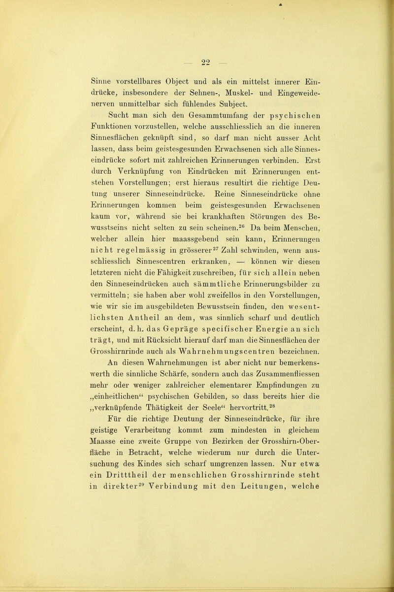 Sinne vorstellbares Object und als ein mittelst innerer Ein- drücke, insbesondere der Sehnen-, Muskel- und Eingeweide- nerven unmittelbar sich fühlendes Subject. Sucht man sich den Gesammtumfang der psychischen Funktionen vorzustellen, welche ausschliesslich an die inneren Sinnesflächen geknüpft sind, so darf man nicht ausser Acht lassen, dass beim geistesgesunden Erwachsenen sich alle Sinnes- eindrücke sofort mit zahlreichen Erinnerungen verbinden. Erst durch Verknüpfung von Eindrücken mit Erinnerungen ent- stehen Vorstellungen; erst hieraus resultirt die richtige Deu- tung unserer Sinneseindrücke. Eeine Sinneseindrücke ohne Erinnerungen kommen beim geistesgesunden Erwachsenen kaum vor, während sie bei krankhaften Störungen des Be- wusstseins nicht selten zu sein scheinen.^*' Da beim Menschen, welcher allein hier maassgebend sein kann, Erinnei'ungen nicht regelmässig in grössererZahl schwinden, wenn aus- schliesslich Sinnescentren erkranken, — können wir diesen letzteren nicht die Fähigkeit zuschreiben, für sich allein neben den Sinneseindrücken auch sämmtliche Erinnerungsbilder zu vermitteln; sie haben aber wohl zweifellos in den Vorstellungen, wie wir sie im ausgebildeten Bewusstsein finden, den wesent- lichsten Antheil an dem, was sinnlich scharf und deutlich erscheint, d.h. das Gepräge specifischer Energie an sich trägt, und mit Rücksicht hierauf darf man die Sinnesflächen der Grosshirnrinde auch als Wahrnehmungscentren bezeichnen. An diesen Wahrnehmungen ist aber nicht nur bemerkens- werth die sinnliche Schärfe, sondern auch das Zusammenfliessen mehr oder weniger zahlreicher elementarer Empfindungen zu ,,einheitlichen psychischen Gebilden, so dass bereits hier die verknüpfende Thätigkeit der Seele hervortritt.^^ Für die richtige Deutung der Sinneseindrücke, für ihre geistige Verarbeitung kommt zum mindesten in gleichem Maasse eine zweite Gruppe von Bezirken der Grosshirn-Ober- fläche in Betracht, welche wiederum nur durch die Unter- suchung des Kindes sich scharf umgrenzen lassen. Nur etwa ein Dritttheil der menschlichen Grosshirnrinde steht in direkter^^ Verbindung mit den Leitungen, welche