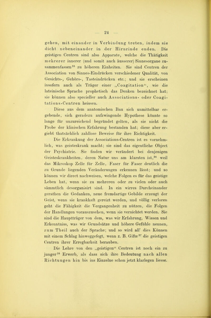 gehen, mit einander in Verbindung treten, indem sie dicht nebeneinander in der Hirnrinde enden. Die geistigen Centren sind also Apparate, welche die Thätigkeit mehrerer innerer (und somit auch äusserer) Sinnesorgane zu- sammenfassen^^ zu höheren Einheiten. Sie sind Centren der Association von Sinnes-Eindrücken verschiedener Qualität, von Gesichts-, Gehörs-, Tasteindrücken etc.; und sie erscheinen insofern auch als Träger einer ,,Coagitation, wie die lateinische Sprache prophetisch das Denken bezeichnet hat; sie können also specieller auch Associations- oder Coagi- tations-Centren heissen. Diese aus dem anatomischen Bau sich unmittelbar er- gebende, sich geradezu aufzwingende Hypothese könnte so lange für unzureichend begründet gelten, als sie nicht die Probe der klinischen Erfahrung bestanden hat; diese aber er- giebt thatsächlich zahllose Beweise für ihre Richtigkeit. Die Erkrankung der Associations-Centren ist es vornehm- lich, was geisteskrank macht; sie sind das eigentliche Object der Psychiatrie. Sie finden wir verändert bei denjenigen Geisteskrankheiten, deren Natur uns am klarsten ist,^^ weil das Mikroskop Zelle für Zelle, Faser für Faser deutlich die zu Grunde liegenden Veränderungen erkennen lässt; und so können wir direct nachweisen, welche Folgen es für das geistige Leben hat, wenn sie zu mehreren oder zu vielen oder auch sämmtlich desorganisirt sind. In ein wirres Durcheinander gerathen die Gedanken, neue fremdartige Gebilde erzeugt der Geist, wenn sie krankhaft gereizt werden, und völlig verloren geht die Fähigkeit die Vergangenheit zu nützen, die Folgen der Handlungen vorauszusehen, wenn sie vernichtet werden. Sie sind die Hauptträger von dem, was wir Erfahrung, Wissen und Erkenntniss, was wir Grundsätze und höhere Gefühle nennen, zum Theil auch der Sprache; und so wird all' dies Können mit einem Schlag hinweggefegt, wenn z. B. Gifte die geistigen Centren ihrer Erregbarkeit berauben. Die Lehre von den ,,geistigen Centren ist noch ein zu jungerErwerb, als dass sich ihre Bedeutung nach allen Richtungen hin bis ins Einzelne schon jetzt klarlegen liesse.