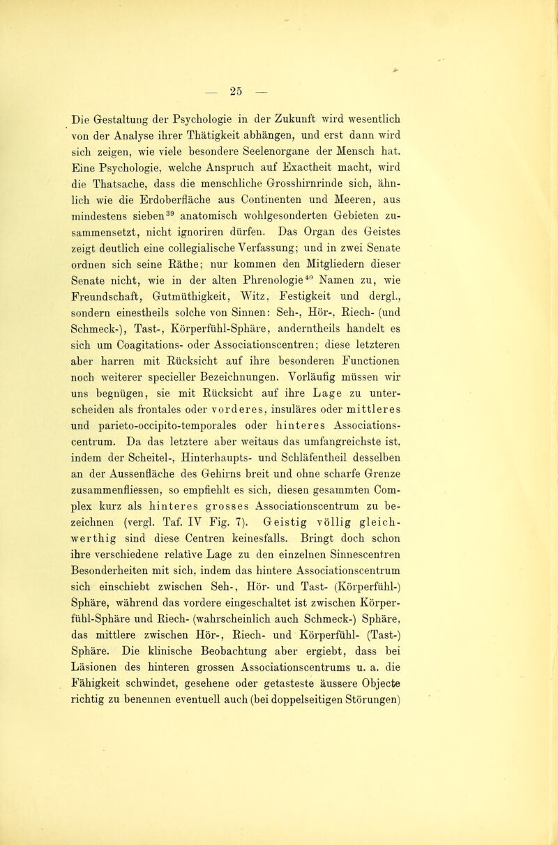 Die Gestaltung der Psychologie in der Zukunft wird wesentlich von der Analyse ihrer Thätigkeit abhängen, und erst dann wird sich zeigen, wie viele besondere Seelenorgane der Mensch hat. Eine Psychologie, welche Anspruch auf Exactheit macht, wird die Thatsache, dass die menschliche Grosshirnrinde sich, ähn- lich wie die Erdoberfläche aus Continenten und Meeren, aus mindestens sieben anatomisch wohlgesonderten Gebieten zu- sammensetzt, nicht ignoriren dürfen. Das Organ des Geistes zeigt deutlich eine collegialische Verfassung; und in zwei Senate ordnen sich seine ßäthe; nur kommen den Mitgliedern dieser Senate nicht, wie in der alten Phrenologie* Namen zu, wie Freundschaft, Gutmüthigkeit, Witz, Festigkeit und dergl., sondern einestheils solche von Sinnen: Seh-, Hör-, Riech-(und Schmeck-), Tast-, Körperfühl-Sphäre, anderntheils handelt es sich um Coagitations- oder Associationscentren; diese letzteren aber harren mit Rücksicht auf ihre besonderen Functionen noch weiterer specieller Bezeichnungen. Vorläufig müssen wir uns begnügen, sie mit Rücksicht auf ihre Lage zu unter- scheiden als frontales oder vorderes, insulares oder mittleres und parieto-occipito-temporales oder hinteres Associations- centrum. Da das letztere aber weitaus das umfangreichste ist, indem der Scheitel-, Hinterhaupts- und Schläfentheil desselben an der Aussenfläche des Gehirns breit und ohne scharfe Grenze zusammenfliessen, so empfiehlt es sich, diesen gesammten Com- plex kurz als hinteres grosses Associationscentrum zu be- zeichnen (vergl. Taf. IV Fig. 7). Geistig völlig gleich- werthig sind diese Centren keinesfalls. Bringt doch schon ihre verschiedene relative Lage zu den einzelnen Sinnescentren Besonderheiten mit sich, indem das hintere Associationscentrum sich einschiebt zwischen Seh-, Hör- und Tast- (Körperfühl-) Sphäre, während das vordere eingeschaltet ist zwischen Körper- fühl-Sphäre und Riech- (wahrscheinlich auch Schmeck-) Sphäre, das mittlere zwischen Hör-, Riech- und Körperfühl- (Tast-) Sphäre. Die klinische Beobachtung aber ergiebt, dass bei Läsionen des hinteren grossen Associationscentrums u. a. die Fähigkeit schwindet, gesehene oder getasteste äussere Objecte richtig zu benennen eventuell auch (bei doppelseitigen Störungen)