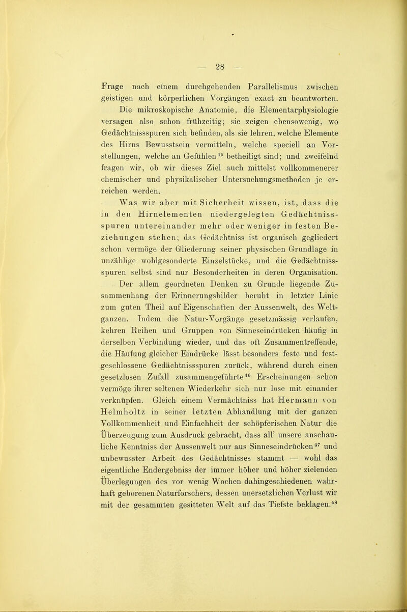 Frage nach einem durchgehenden Parallelismus zwischen geistigen und körperlichen Vorgängen exact zu beantworten. Die mikroskopische Anatomie, die Elementarphysiologie versagen also schon frühzeitig; sie zeigen ebensowenig, wo Gedächtnissspuren sich befinden, als sie lehren, welche Elemente des Hirns Bewusstsein vermitteln, welche speciell an Vor- stellungen, welche an Gefühlen*^ betheiligt sind; und zweifelnd fragen wir, ob wir dieses Ziel auch mittelst vollkommenerer chemischer und physikalischer Untersuchungsmethoden je er- reichen werden. Was wir aber mit Sicherheit wissen, ist, dass die in den Hirnelementen niedergelegten Gedächtniss- spuren untereinander mehr oder weniger in festen Be- ziehungen stehen; das Gedächtniss ist organisch gegliedert schon vermöge der Gliederung seiner physischen Grundlage in unzählige wohlgesonderte Einzelstücke, und die Gedächtniss- spuren selbst sind nur Besonderheiten in deren Organisation. Der allem geordneten Denken zu Grunde liegende Zu- sammenhang der Erinnerungsbilder beruht in letzter Linie zum guten Theil auf Eigenschaften der Aussenwelt, des Welt- ganzen. Indem die Natur-Vorgänge gesetzmässig verlaufen, kehren Reihen und Gruppen von Sinneseindrücken häufig in derselben Verbindung wieder, und das oft Zusammentreffende, die Häufung gleicher Eindrücke lässt besonders feste und fest- geschlossene Gedächtnissspuren zurück, während durch einen gesetzlosen Zufall zusammengeführte*^ Erscheinungen schon vermöge ihrer seltenen Wiederkehr sich nur lose mit einander verknüpfen. Gleich einem Vermächtniss hat Hermann von Helmholtz in seiner letzten Abhandlung mit der ganzen Vollkommenheit und Einfachheit der schöpferischen Natur die Überzeugung zum Ausdruck gebracht, dass all' unsere anschau- liche Kenntniss der Aussenwelt nur aus Sinneseindrücken*'' und unbewusster Arbeit des Gedächtnisses stammt — wohl das eigentliche Endergebniss der immer höher und höher zielenden Überlegungen des vor wenig Wochen dahingeschiedenen wahr- haft geborenen Naturforschers, dessen unersetzlichen Verlust wir mit der gesarnmten gesitteten Welt auf das Tiefste beklagen.*^