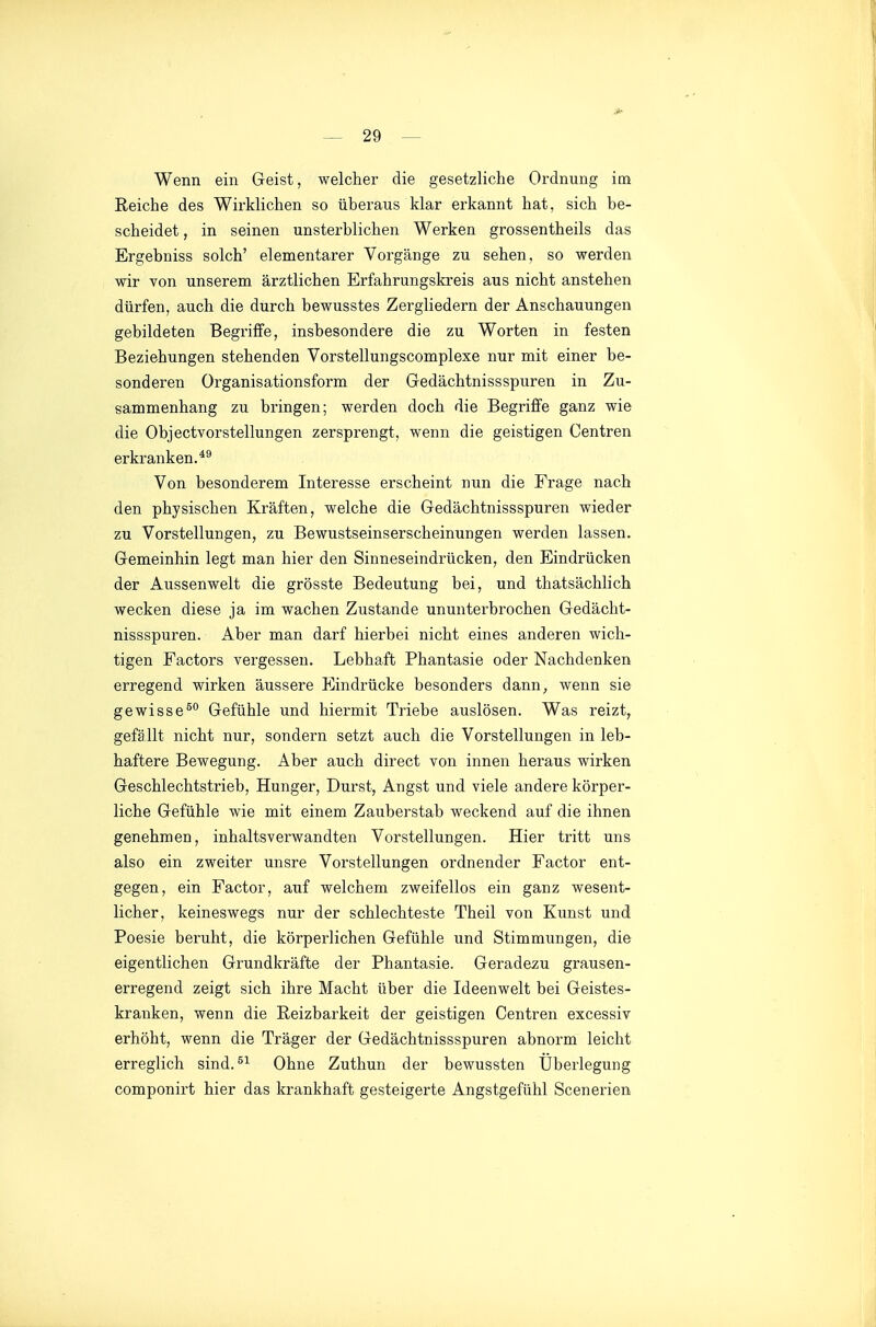 Wenn ein Geist, welcher die gesetzliche Ordnung im Reiche des Wirklichen so überaus klar erkannt hat, sich be- scheidet , in seinen unsterblichen Werken grossentheils das Ergebniss solch' elementarer Vorgänge zu sehen, so werden wir von unserem ärztlichen Erfahrungskreis aus nicht anstehen dürfen, auch die durch bewusstes Zergliedern der Anschauungen gebildeten Begriffe, insbesondere die zu Worten in festen Beziehungen stehenden Vorstellungscomplexe nur mit einer be- sonderen Organisationsform der G-edächtnissspuren in Zu- sammenhang zu bringen; werden doch die Begriffe ganz wie die Objectvorstellungen zersprengt, wenn die geistigen Centren erkranken.*^ Von besonderem Interesse erscheint nun die Frage nach den physischen Kräften, welche die Gedächtnissspuren wieder zu Vorstellungen, zu Bewustseinserscheinungen werden lassen. Gemeinhin legt man hier den Sinneseindrücken, den Eindrücken der Aussenwelt die grösste Bedeutung bei, und thatsächlich wecken diese ja im wachen Zustande ununterbrochen Gedächt- nissspuren. Aber man darf hierbei nicht eines anderen wich- tigen Factors vergessen. Lebhaft Phantasie oder Nachdenken erregend wirken äussere Eindrücke besonders dann, wenn sie gewisse^° Gefühle und hiermit Triebe auslösen. Was reizt, gefällt nicht nur, sondern setzt auch die Vorstellungen in leb- haftere Bewegung. Aber auch direct von innen heraus wirken Geschlechtstrieb, Hunger, Durst, Angst und viele andere körper- liche Gefühle wie mit einem Zauberstab weckend auf die ihnen genehmen, inhaltsverwandten Vorstellungen. Hier tritt uns also ein zweiter unsre Vorstellungen ordnender Factor ent- gegen, ein Factor, auf welchem zweifellos ein ganz wesent- licher, keineswegs nur der schlechteste Theil von Kunst und Poesie beruht, die körperlichen Gefühle und Stimmungen, die eigentlichen Grundkräfte der Phantasie. Geradezu grausen- erregend zeigt sich ihre Macht über die Ideenwelt bei Geistes- kranken, wenn die Reizbarkeit der geistigen Centren excessiv erhöht, wenn die Träger der Gedächtnissspuren abnorm leicht erreglich sind.^^ Ohne Zuthun der bewussten Überlegung componirt hier das krankhaft gesteigerte Angstgefühl Scenerien