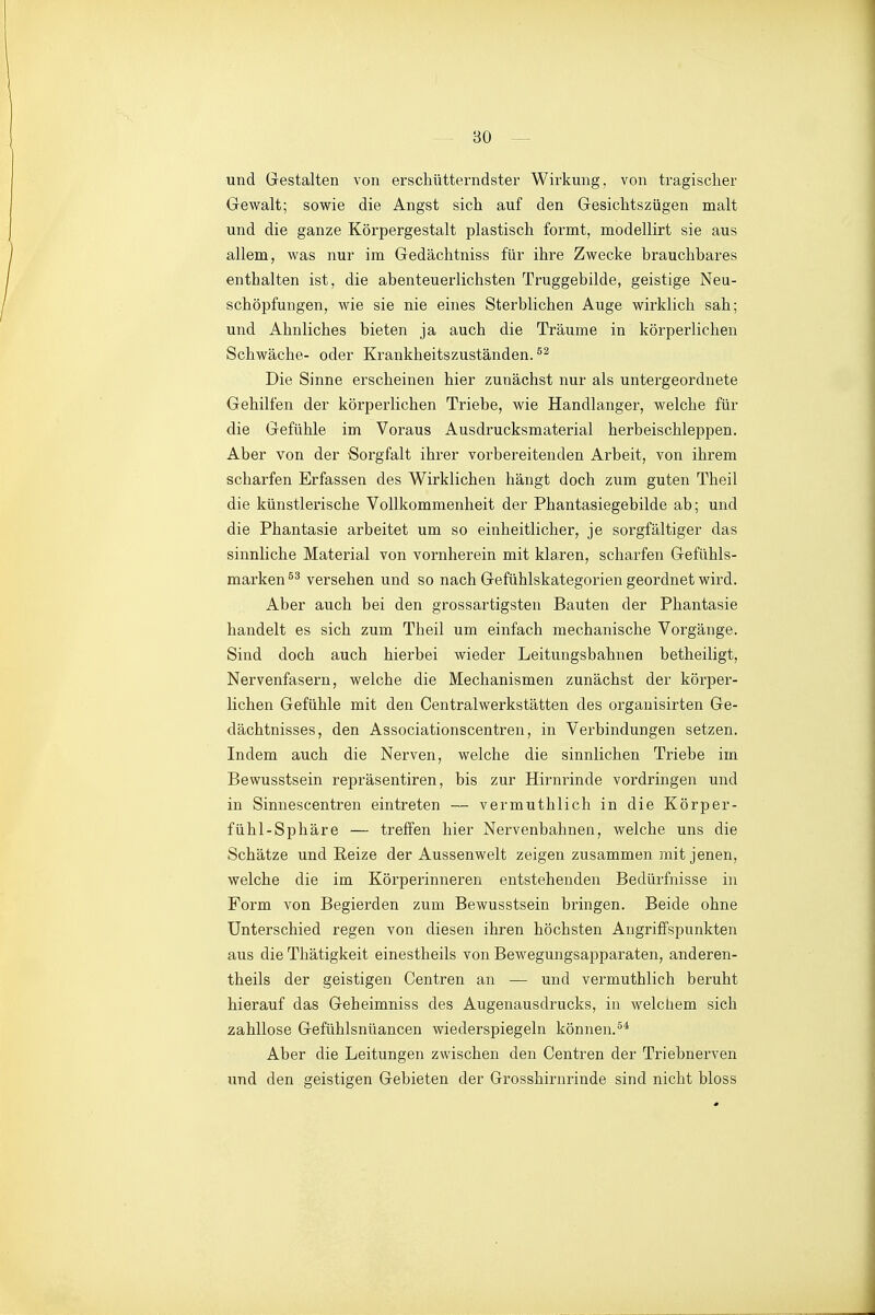 und Gestalten von erschütterndster Wirkung, von tragischer Gewalt; sowie die Angst sich auf den Gesichtszügen malt und die ganze Körpergestalt plastisch formt, modellirt sie aus allem, was nur im Gedächtniss für ihre Zwecke brauchbares enthalten ist, die abenteuerlichsten Truggebilde, geistige Neu- schöpfungen, wie sie nie eines Sterblichen Auge wirklich sah; und Ahnliches bieten ja auch die Träume in körperlichen Schwäche- oder Krankheitszuständen. Die Sinne erscheinen hier zunächst nur als untergeordnete Gehilfen der körperlichen Triebe, wie Handlanger, welche für die Gefühle im Voraus Ausdrucksmaterial herbeischleppen. Aber von der Sorgfalt ihrer vorbereitenden Arbeit, von ihrem scharfen Erfassen des Wirklichen hängt doch zum guten Theil die künstlerische Vollkommenheit der Phantasiegebilde ab; und die Phantasie arbeitet um so einheitlicher, je sorgfältiger das sinnliche Material von vornherein mit klaren, scharfen Gefühls- marken versehen und so nach Gefühlskategorien geordnet wii'd. Aber auch bei den grossartigsten Bauten der Phantasie handelt es sich zum Theil um einfach mechanische Vorgänge. Sind doch auch hierbei wieder Leitungsbahnen betheiligt, Nervenfasern, welche die Mechanismen zunächst der körper- lichen Gefühle mit den Centraiwerkstätten des organisirten Ge- dächtnisses, den Associationscentren, in Verbindungen setzen. Indem auch die Nerven, welche die sinnlichen Triebe im Bewusstsein repräsentiren, bis zur Hirnrinde vordringen und in Sinnescentren eintreten — vermuthlich in die Körper- fühl-Sphäre — treffen hier Nervenbahnen, welche uns die Schätze und Reize der Aussenwelt zeigen zusammen mit jenen, welche die im Körperinneren entstehenden Bedürfnisse in Form von Begierden zum Bewusstsein bringen. Beide ohne Unterschied regen von diesen ihren höchsten Angriffspunkten aus die Thätigkeit einestheils von Bewegungsapparaten, anderen- theils der geistigen Centren an — und vermuthlich beruht hierauf das Geheimniss des Augenausdrucks, in welchem sich zahllose Gefühlsntiancen wiederspiegein können.^* Aber die Leitungen zwischen den Centren der Triebnerven und den geistigen Gebieten der Grosshirnrinde sind nicht bloss