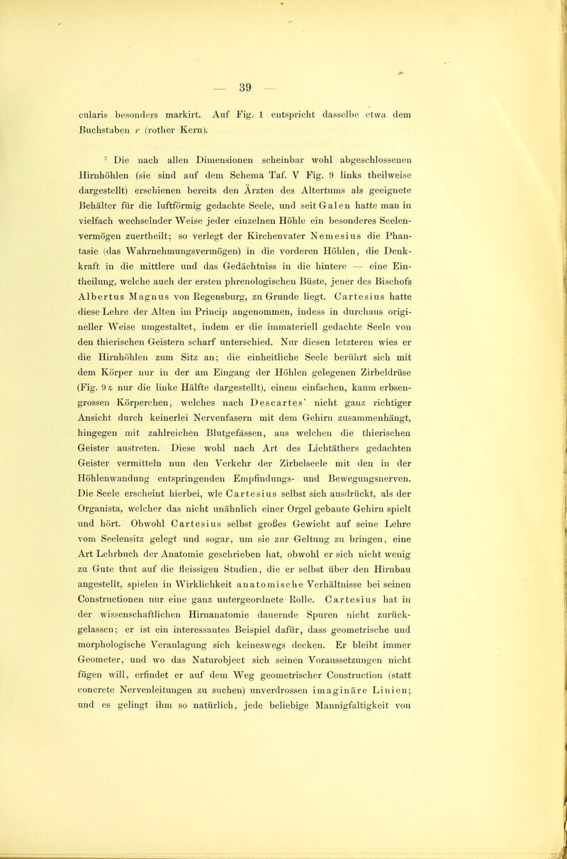 cularis besonders markirt. Auf Fig. 1 entspricht dasselbe etwa dem Buchstaben r Irother Kern). ^ Die nach allen Dimensionen scheinbar wohl abgeschlossenen Hirnhöhlen (sie sind auf dem Schema Taf. V Fig. 9 links theilweise dargestellt) erschienen bereits den Ärzten des Altertums als geeignete Behälter für die luftförmig gedachte Seele, und seit Galen hatte mau in vielfach wechselnder Weise jeder einzelnen Höhle ein besonderes Seelen- vermögen zuertheilt; so verlegt der Kirchenvater Nemesius die Phan- tasie (das Wahrnehmungsvermögen) in die vorderen Höhlen, die Denk- kraft in die mittlere und das Gedächtniss in die hintere — eine Ein- tlieilung, welche auch der ersten phrenologischen Büste, jener des Bischofs Albertus Magnus von Regensburg, zu Grunde liegt. Cartesius hatte diese Lehre der Alten im Princip angenommen, indess in durchaus origi- neller Weise umgestaltet, indem er die immateriell gedachte Seele von den thierischen Geistern scharf unterschied. Nur diesen letzteren wies er die Hirnhöhlen zum Sitz an; die einheitliche Seele berührt sich mit dem Körper nur in der am Eingang der Höhlen gelegenen Zirbeldrüse (Fig. 9sj nur die linke Hälfte dargestellt), einem einfachen, kaum erbsen- grossen Körperchen, welches nach Descartes' nicht ganz richtiger Ansicht durch keinerlei Nervenfasern mit dem Gehirn zusammenhängt, hingegen mit zahlreichen Blutgefässen, aus welchen die thierischen Geister austreten. Diese wohl nach Art des Lichtäthers gedachten Geister vermitteln nun den Verkehr der Zirbelseele mit den in der Höhlenwandung entspringenden Empfindungs- und Bewegungsnerven. Die Seele erscheint hierbei, wie Cartesius selbst sich ausdrückt, als der Organista, welcher das nicht unähnlich einer Orgel gebaute Gehirn spielt und hört. Obwohl Cartesius selbst großes Gewicht auf seine Lehre vom Seelensitz gelegt und sogar, um sie zur Geltung zu bringen, eine Art Lehrbuch der Anatomie gesehrieben hat, obwohl er sich nicht wenig zu Gute thut auf die fleissigen Studien, die er selbst über den Hirnbau angestellt, spielen in Wirklichkeit anatomische Verhältnisse bei seinen Constructioneir nur eine ganz untergeordnete Rolle. Cartesius hat in der wissenschaftlichen Hirnanatomie dauernde Spuren nicht zurück- gelassen; er ist ein interessantes Beispiel dafür, dass geometrische und morphologische Veranlagung sich keineswegs decken. Er bleibt immer Geometer, und wo das Naturobject sich seinen Voraussetzungen nicht fügen will, ei-findet er auf dem Weg geometrischer Construction (statt concrete Nervenleitungen zu suchen) unverdrossen imaginäre Linien; und es gelingt ihm so natürlich, jede beliebige Mannigfaltigkeit von