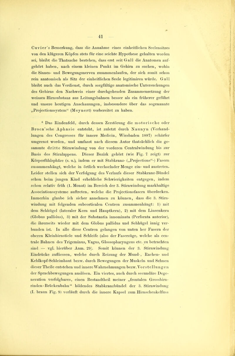 Cuvier's Bemerkung, dass die Annahme eines einheitliclien Seelensitzes von den klügeren Köpfen stets für eine seichte Hypothese gehalten worden sei, bleibt die Thatsaehe bestehen, dass erst seit Gall die Anatomen auf- gehört haben, nach einem kleinen Punkt im Gehirn zu suchen, wohin die Sinnes- und Bewegungsnerven zusammenlaufen, der sich somit schon rein anatomisch als Sitz der einheitlichen Seele legitimiren würde. Gall bleibt auch das Verdienst, durch sorgfältige anatomische Untersuchungen des Gehirns den Nachweis einer durchgehenden Zusammensetzung der weissen Hirnsubstanz aus Leitungsbahnen besser als ein früherer geführt und unsere heutigen Anschauungen, insbesondere über das sogenannte ,,Projectionssystem (Meynert) vorbereitet zn haben. ^ Das Eindenfeld, durch dessen Zerstörixng die motorische oder Broca'sche Aphasie entsteht, ist zuletzt durch Naunyn (Verhand- lungen des Congi-esses für innere Medicin, Wiesbaden 1887) schärfer umgrenzt worden, und umfasst nach diesem Autor thatsächlicli die ge- sammte dritte Stirnwindung von der vorderen Centraiwindung bis zur Basis des Stirnlappens. Dieser Bezirk gehört (wie Fig. 7 zeigt) zur Körperfühlsphäre (s. u.), indem er mit Stabkranz- (,,Projections-) Fasern zusammenhängt, welche in örtlich wechselnder Menge ein- und austreten. Leider stellen sich der Verfolgung des Verlaufs dieser Stabkranz-Bündel schon beim jungen Kind erhebliche Schwierigkeiten entgegen, indem schon relativ früh (L Monat) im Bereich der 3. Stirnwindung markhaltige Associationssysteme auftreten, welche die Projectionsfasern überdecken. Immerhin glaube ich sicher annehmen zu können, dass die 3. Stirn- windung mit folgenden subcorticalen Centren zusammenhängt: 1) mit dem Sehhügel (lateraler Kern und Hauptkern), 2) mit dem Liusenkei'n (Globus palliuus), 3) mit der Substantia innominata (Perforata anterior), die ihrerseits wieder mit dem Globus pallidus und Sehhügel innig ver- bunden ist. In alle diese Centren gelangen von unten her Fasern der oberen Kleiuhirnstiele und Schleife (also der Faserzüge, welche als cen- trale Bahnen des Trigeminus, Vagus, Glossopharyngeus etc. zu betrachten sind —• vgl. hierüber Anm. 29). Somit können der 3. Stirnwindung Eindrücke zufliessen, welche durch Eeizung der Miind-, Rachen- und Kehlkopf-Schleimhaut bezw. durch Bewegungen der Muskeln und Sehnen dieser Theile entstehen und innere Wahrnehmungen bezw. Vorstellungen der Sprachbewegungen auslösen. Ein viertes, auch durch secundäre Dege- neration verfolgbares, einen Beständtheil meiner ,,frontalen Grosshirn- rinden-Brückenbahn bildendes Stabkranzbündel der 3. Stirn Windung (I. braun Fig. 9) verläuft durch die innere Kapsel zum Hirnschenkelfuss