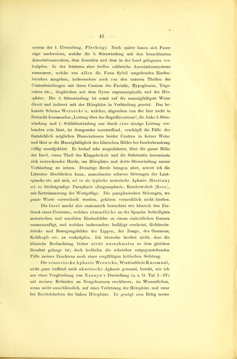 System der 1. Urwindung, Flechsig). Noch später lassen sich Faser- züge nachweisen, welche die 3. Stirnwindung mit den benachbarten Associationscentren, dem frontalen und dem in der Insel gelegenen ver- knüpfen. In der letzteren aber treffen zahlreiche Associationssysteme zusammen, welche von allen die Fossa Sylvii umgebenden Rinden- bezirken ausgehen, insbesondere auch von den unteren Theileu der Centralwinduugen mit ihren Centren des Facialis, Hypoglossus, Trige- minus etc., desgleichen mit dem Gyrus supramarginalis und der Hör- sphäre. Die 3. Stirnwindung ist somit auf die mannigfaltigste Weise direct und indirect mit der Hörsphäre in Verbindung gesetzt. Das be- kannte Schema Wernicke's, welches, abgesehen von der hier nicht in Betracht kommenden,,Leitung über das Begriffscentrum, die linke 3. Stirn- windung und 1. Schläfenwindung nur durch eine einzige Leitung ver- bunden sein lässt, ist demgemäss unzutreffend, erschöpft die Fälle der thatsächlich möglichen Dissociationen beider Ceutren in keiner Weise und lässt so die Mannigfaltigkeit des klinischen Bildes bei Inselerkrankung völlig unaufgeklärt. Es bedarf sehr ausgedehnter, über die ganze Höhe der Insel, einen Theil des Klappdeckels und die Substantia innominata sich erstreckender Herde, um Hörsphäre und dritte Stirnwindung ausser Verbindung zu setzen. Derartige Herde bringen aber, soweit ich die Literatur überblicken kann, ausnahmslos schwere Störungen der Laut- sprache etc. mit sich, sei es als typische motorische Aphasie (Bastian), sei es höchstgradige Paraphasie (Jargonapliasie, Kauderwelsch [Ross], mit Zertrümmerung der Wortgefüge. Die paraphasischen Störungen, wo ganze Worte verwechselt werden, gehören vermuthlich nicht hierher. Die Insel macht also anatomisch betrachtet wie klinisch den Ein- druck eines Centrums, welches sämmtliche an der Sprache betheiligten motorischen und sensiblen Rindenfelder zu einem einheitlichen Ganzen zusammenfügt, und welches insbesondere befähigt erscheint, Gehörsein- drücke und Bewegungsbilder der Lippen, der Zunge, des Gaumens, Kehlkopfs etc. zu verknüpfen. Ich übersehe hierbei nicht, dass die klinische Beobachtung bisher nicht ausnahmslos zu dem gleichen Resultat gelangt ist; doch bedürfen die scheinbar entgegenstehenden Fälle meines Erachtens noch einer sorgfältigen kritischen Sichtung. Die sensorische Aphasie Wer nicke, Worttaubheit Kussm aul, nicht ganz treffend auch akustische Aphasie g(!nannt, beruht, wie ich aus einer Vergleichung von Naunyn's Darstellung (a. a. 0. Taf. I—IV) mit meinen Befanden an Neugeborenen erschliesse, im Wesentlichen, wenn nicht ausschliesslich, auf einer Verletzung der Hörsphäre und zwar bei Reclitshändern der linken Hörsphäre. Es genügt zum Beleg meine