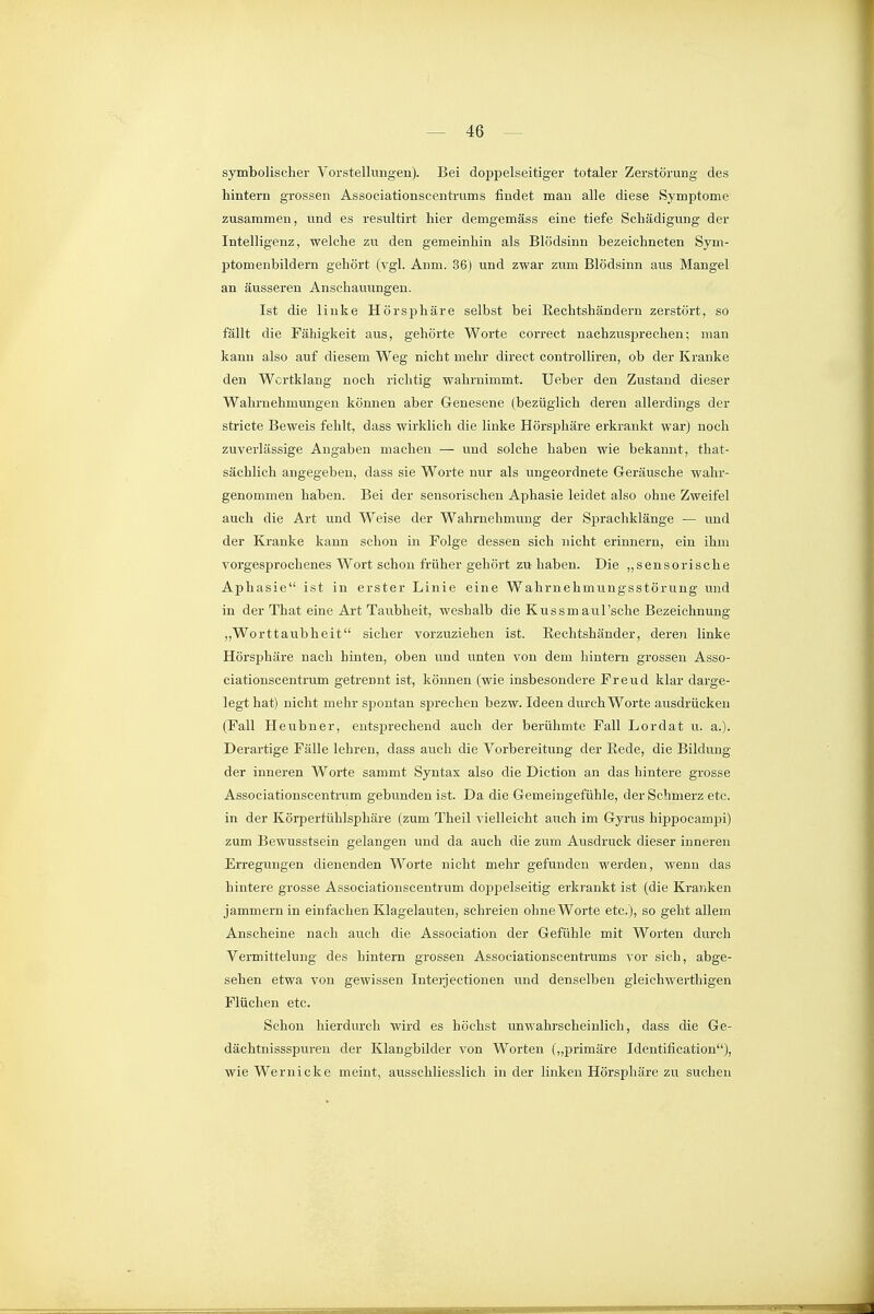 symbolischer Vorstellungen). Bei doppelseitiger totaler Zerstörung des hintern grossen Associationseentrums findet mau alle diese Symptome zusammen, und es resultirt hier demgemäss eine tiefe Schädigung der Intelligenz, welche zu den gemeinhin als Blödsinn bezeichneten Sym- ptomenbildern gehört (vgl. Anm. 36) und zwar zum Blödsinn aus Mangel an äusseren Anschauungen. Ist die linke Hörsphäre selbst bei Rechtshändern zerstört, so fällt die Fähigkeit aus, gehörte Worte correct nachzusprechen; man kann also auf diesem Weg nicht mehr direct controlliren, ob der Kranke den Wcrtklang noch richtig wahrnimmt. Ueber den Zustand dieser Wahrnehmungen können aber Genesene (bezüglich deren allerdings der stricte Beweis fehlt, dass wirklich die linke Hörsphäre erkrankt war) noch zuverlässige Angaben machen — und solche haben wie bekannt, that- sächlich angegeben, dass sie Worte nur als ungeordnete Geräusche wahr- genommen haben. Bei der sensorischen Aphasie leidet also ohne Zweifel auch die Art und Weise der Wahrnehmung der Sprachklänge — und der Kranke kann schon in Folge dessen sich nicht erinnern, ein ihm vorgesprochenes Wort schon früher gehört zuhaben. Die „sensorische Aphasie ist in erster Linie eine Wahrnehmungsstörung und in der That eine Art Tavibheit, weshalb die Kussmaul'sehe Bezeichnung „Worttaubheit sicher vorzuziehen ist. Rechtshänder, deren linke Hörsphäre nach hinten, oben und unten von dera hintern grossen Asso- ciationscentrum getrennt ist, können (wie insbesondere Freud klar darge- legt hat) nicht mehr sjDontan sprechen bezw. Ideen durch Worte ausdrücken (Fall Heubner, eutsj^rechend auch der berühmte Fall Lordat u. a.). Derartige Fälle lehren, dass auch die Vorbereitung der Rede, die Bildung der inneren W^orte sammt Syntax also die Diction an das hintere grosse Associationscentrum gebunden ist. Da die Gemeingefühle, der Schmerz etc. in der Körperfühlsphäre (zum Theil vielleicht auch im Gyrus hippocami^i) zum Bewusstsein gelangen und da auch die zum Ausdruck dieser inneren Erregungen dienenden Worte nicht mehr gefunden werden, wenn das hintere grosse Associationscentrum doppelseitig erkrankt ist (die Kraviken jammern in einfachen Klagelauten, schreien ohne Worte etc.), so geht allem Anscheine nach auch die Association der Gefühle mit Worten durch Vermittelung des hintern grossen Associationseentrums vor sich, abge- sehen etwa von gewissen Interjectionen und denselben gleichwerthigen Flüchen etc. Schon hierdurch wird es höchst unwahrscheinlich, dass die Ge- dächtnissspuren der Klangbilder von Worten („primäre Identification), wieWernicke meint, ausschliesslich in der linken Hörsphäre zu suchen