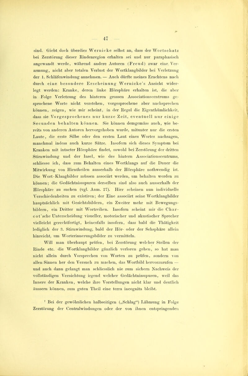sind. Giebt doch überdies Weriiicke selbst an, dass der Wortschatz bei ZerstöriTng dieser Eindenregion erhalten sei und nur paraphasiscli angewandt werde, während andere Autoren (Freud) zwar eine. Ver- armung, nicht aber totalen Verlust der Wortklangbilder bei Verletzung der 1. Schläfenwindung annehmen. — Auch dürfte meines Erachtens nach durch eine besondere Erscheinung Wer nicke's Ansicht wider- legt werden: Kranke, deren linke Hörsphäre erhalten ist, die aber in Folge Verletzung des hinteren grossen Associationscentrums ge- sprochene Worte nicht verstehen, vorgesprochene aber nachsjjreclien können, zeigen, wie mir scheint, in der Eegel die Eigenthümliehkeit, dass sie Vorgesprochenes nur kurze Zeit, eventuell nur einige Secunden behalten können. Sie können demgemäss auch, wie be- reits von anderen Autoren hervorgehoben wurde, mitunter nur die ersten Laute, die erste Silbe oder den ersten Laut eines Wortes nachsagen, manchmal indess auch kurze Sätze. Insofern sich dieses Symptom bei Kranken mit intacter Hörsphäre findet, sowohl bei Zerstörung der dritten Stirnwindung und der Lisel, wie des hintern Associationscentrums, schliesse ich, dass zum Behalten eines Wortklangs auf die Dauer die Mitwirkung von Hirntheilen ausserhalb der Hörsphäre nothwendig ist. Die Wort-Klangbilder müssen associirt werden, um behalten werden zu können; die Gedächtnissspuren derselben sind also auch ausserhalb der Hörsphäre zu suchen (vgl. Anm. 27). Hier scheinen nun individuelle Verschiedenheiten zu existiren; der Eine associirt seine Wortklangbilder hauptsächlich mit Gesichtsbildern, ein Zweiter mehr mit Bewegungs- bildern, ein Dritter mit Wortreihen. Insofern scheint mir die Char- cot'sche Unterscheidung visueller, motorischer und akustischer S25recher vielleicht gerechtfertigt, keinesfalls insofern, dass bald die l'hätigkeit lediglich der 3. Stirnwindung, bald der Hör- oder der Sehsphäre allein hinreicht, um Worterinnerungsbilder zu vermitteln. Will man überhaupt prüfen, bei Zerstörung welcher Stellen der Einde etc. die Wortklangbilder gänzlich verloren gehen, so hat man nicht allein durch Vorsprechen von Worten zu prüfen, sondern von allen Sinnen her den Versuch zu machen, das Wortbild hervorzurufen — und auch dann gelangt man schliesslich nie zum sichern Nachweis der vollständigen Vernichtung irgend welcher Gedächtnissspuren, weil das Innere der Kranken, welche ihre Vorstellungen nicht klar und deutlich äussern können, zum guten Theil eine terra incognita bleibt. ' Bei der gewöhnlichen halbseitigen („Schlag) Lähmung in Folge Zerstörung der Centraiwindungen oder der von ihnen entspringenden