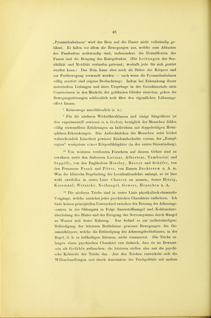 „Pyramidenbahnen wird das Bein auf die Dauer nicht vollständig ge- lähmt. Es fallen vor allem die Bewegungen aus, welche zum Abtasten des Fussbodens nothwendig sind, insbesondere die Dorsalflexion des Fusses \mä die Beugung des Kniegelenkes. (Die Leitungen der Sen- sibilität und Motilität verlaufen getrennt, weshalb jede für sich gestört werden kann.) Das Bein kann aber noch als Stütze des Körpers und zur Fortbewegung verwandt werden — auch wenn die Pyramidenbahnen völlig zerstört sind (eigene Beobachtung). Indem bei Erkrankung dieser motorischen Leitungen und ihrer Ursprünge in der G-rosshirnrinde stets Contracturen in den Muskeln der gelähmten Glieder eintreten, gehen die Bewegungsstörungen schliesslich weit über den eigentlichen Lähmungs- effect hinaus. * Keineswegs ausschliesslich (s. u.). ^ Für die niederen Wirbelthierklassen und einige Säugethiere ist dies experimentell erwiesen (s. u. Goltz); bezüglich der Menschen fehlen völlig einwandfreie Erfahrungen an Individuen mit doppelseitigen Hemi- sphären-Erkrankungen. Das Aufrechtstehen der Menschen setzt höchst wahrscheinlich Intactheit gewisser Eindenabschnitte voraus, der „ßumpf- region wenigstens einer Körperfühlsphäre (in der ersten Stirnwindung). Von weiteren verdienten Forschern auf diesem Gebiet sind zu erwähnen unter den Italienern Luciani, Albertoni, Tamburini und Seppilli, von den Engländern Horsley, Beevor und Schäfer, von den Franzosen Frank und Pitres, von Russen Bechterew u. A. m. Was die klinische Begründung der Localisationslehre anlangt, so ist hier wohl zweifellos in erster Linie Charcot zu nennen, ferner Hitzig, Kiissmaul, Wernicke, Nothnagel, Gowers, Henschen u. A.  Die niederen Triebe sind in erster Linie physikalisch-chemische Vorgänge, welche zunächst jedes psychischen Charakters entbehren. Ich finde keinen principiellen Unterschied zwischen der Reizung der Athmungs- centren in der Oblongata in Folge Sauerstoffmangel und Kohlensäure- überladung des Blutes und der Erregung des Nervensystems durch Mangel an Wasser und fester Nahrung. Nur bedai-f es zur (selbstständigen) Befriedigung der letzteren Bedürfnisse gewisser Bewegungen des Ge- sammtkörpers, welche die Befriedigung des Athmungsbedürfnisses, in der Regel, d. h. in lufthaltigen Räumen, nicht voraussetzt. Die Triebe er- langen einen psychischen Charakter erst dadurch, dass sie im Bewusst- sein als G-efühle auftauchen; die letztei-en stellen also nur die psychi- sche Kehrseite der Triebe dar. Aus den Trieben entwickeln sich die Willenshandlungen erst durch Association der Triebgefühle mit andern