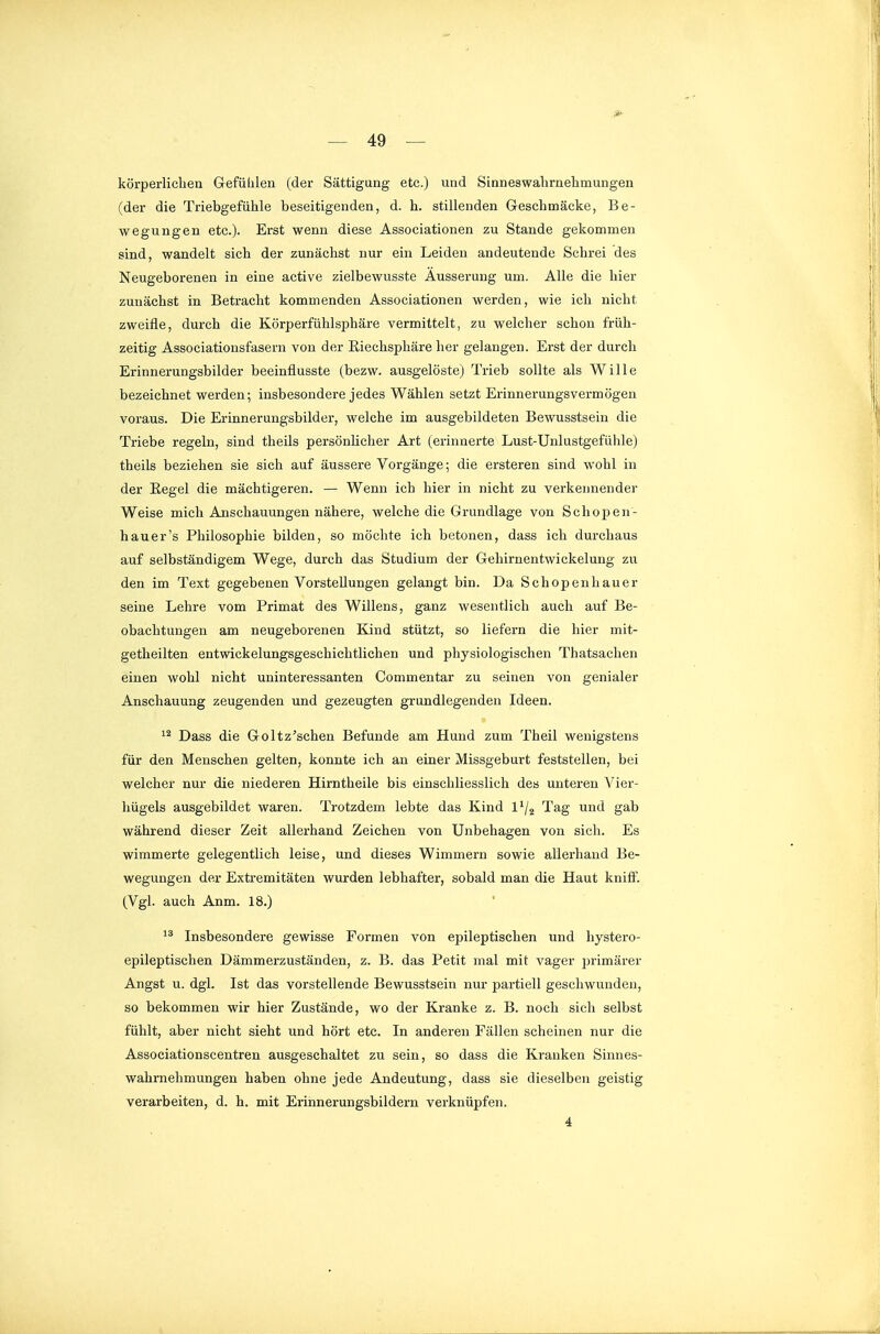 körperlicliea Gefülilen (der Sättigung etc.) und Sinneswalirnehmungen (der die Triebgefiihle beseitigenden, d. h. stillenden G-eschmäcke, Be- wegungen etc.). Erst wenn diese Associationen zu Stande gekommen sind, wandelt sich der zunächst nur ein Leiden andeutende Schrei des Neugeborenen in eine active zielbewusste Äusserung um. Alle die hier zunächst in Betracht kommenden Associationen werden, wie ich nicht zweifle, durch die Körperfühlsphäre vermittelt, zu welcher schon früh- zeitig Associationsfasern von der ßiechsphäre her gelangen. Erst der durch Erinnerungsbilder beeinflusste (bezw. ausgelöste) Trieb sollte als Wille bezeichnet werden; insbesondere jedes Wählen setzt Erinnerungsvermögen voraus. Die Erinnerungsbilder, welche im ausgebildeten Bewusstsein die Triebe regeln, sind theils persönUcher Art (erinnerte Lust-Unlustgefühle) theils beziehen sie sich auf äussere Vorgänge; die ersteren sind wohl in der Eegel die mächtigeren. — Wenn ich hier in nicht zu verkennender Weise mich Anschauungen nähere, welche die Grundlage von Schojoen- hauer's Philosophie bilden, so möchte ich betonen, dass ich durchaus auf selbständigem Wege, durch das Studium der Gehirnentwickelung zu den im Text gegebenen Vorstellungen gelangt bin. Da Schopenhauer seine Lehre vom Primat des Willens, ganz wesentlich auch auf Be- obachtungen am neugeborenen Kind stützt, so liefern die hier mit- getheilten entwickelungsgeschichtlichen und physiologischen Thatsachen einen wohl nicht uninteressanten Commentar zu seinen von genialer Anschauung zeugenden und gezeugten grundlegenden Ideen. Dass die Goltz'schen Befunde am Hund zum Theil wenigstens für den Menschen gelten, konnte ich an einer Missgeburt feststellen, bei welcher nur die niederen Hirntheile bis einschliesslich des unteren Vier- hügels ausgebildet waren. Trotzdem lebte das Kind l'/j Tag und gab während dieser Zeit allerhand Zeichen von Unbehagen von sich. Es wimmerte gelegentlich leise, und dieses Wimmern sowie allerhand Be- wegungen der Extremitäten wurden lebhafter, sobald man die Haut kniff. (Vgl. auch Anm. 18.) • Insbesondere gewisse Formen von epileptischen und hystero- epileptischen Dämmerzuständen, z. B. das Petit mal mit vager primärer Angst u. dgl. Ist das vorstellende Bewusstsein nur partiell geschwunden, so bekommen wir hier Zustände, wo der Kranke z. B. noch sich selbst fühlt, aber nicht sieht und hört etc. In anderen Fällen scheinen nur die Associationscentren ausgeschaltet zu sein, so dass die Kranken Sinnes- wahrnehmungen haben ohne jede Andeutung, dass sie dieselben geistig verarbeiten, d. h. mit Erinnerungsbildern verknüpfen. 4