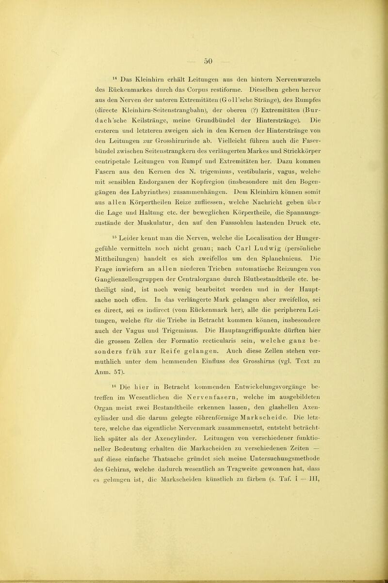 ^* Das Kleinhirn erhält Leitungen aus den hintem Nervenwurzeln des Eückenmarkes durch das Corpus restiforme. Dieselben gehen hervor aus den Nerven der unteren Extremitäten (Göll 'sehe Stränge), des Rumpfes (directe Kleinhirn-Seitenstrangbahn), der oberen (?) Extremitäten (Bur- dach'sche Keilsträngc, meine Grundbündel der Hinterstränge). Die ersteren und letzteren zweigen sich in den Kernen der Hinterstränge von den Leitungen zur Grosshirnrinde ab. Vielleicht führen auch die Faser- bündel zwischen Seitenstrangkern des verlängerten Markes und Strickkörper centripetale Leitungen von Rumpf und Extremitäten her. Dazu kommen Fasern aus den Kernen des N. trigeminus, vestibularis, vagus, welche mit sensiblen Endorganen der Kopfregion (insbesondere mit den Bogen- gängen des Labyrinthes) zusammenhängen. Dem Kleinhirn können somit aus allen Körpertheilen Reize zufliessen, welche Nachricht geben über die Lage und Haltung etc. der beweglichen Körpeitheile, die Spannungs- zustände der Muskulatur, den auf den Fusssohlen lastenden Druck etc. Leider kennt man die Nerven, welche die Localisation der Hunger- gefühle vermitteln noch nicht genau; nach Carl Ludwig (persönliche Mittheilungen) handelt es sich zweifellos um den Splanchnicus. Die Frage inwiefern an allen niederen Trieben automatische Reizungen von Ganglienzellengruppen der Centraiorgane durch Blutbestandtheile etc. be- theiligt sind, ist noch wenig bearbeitet worden und in der Haupt- sache noch offen. In das verlängerte Mark gelangen aber zweifellos, sei es direct, sei es indirect (vom Rückenmark her), alle die peripheren Lei- tungen, welche für die Triebe in Betracht kommen können, insbesondere auch der Vagus und Trigeminus. Die Hauptangriffspunkte dürften hier die grossen Zellen der Formatio recticularis sein, welche ganz be- sonders früh zur Reife gelangen. Auch diese Zellen stehen ver- muthlich unter dem hemmenden Einfluss des Grosshirns (vgl. Text zu Anm. 57). ^•^ Die hier in Betracht kommenden Entwickelungsvorgänge be- treffen im Wesentlichen die Nervenfasern, welche im ausgebildeten Organ meist zwei Bestandtheile erkennen lassen, den glashellen Axen- cylinder und die darum gelegte röhrenförmige Markscheide. Die letz- tere, welche das eigentliche Nervenmark zusammensetzt, entsteht beträcht- lich später als der Axencylinder. Leitungen von verschiedener funktio- neller Bedeutung erhalten die Markscheiden zu verschiedenen Zeiten — auf diese einfache Thatsache gründet sich meine Untersuchungsmethode des Gehirns, welche dadurch wesentlich an Tragweite gewonnen hat, dass es gelungen ist, die Markscheiden künstlich zu färben (s. Taf. I — IH,