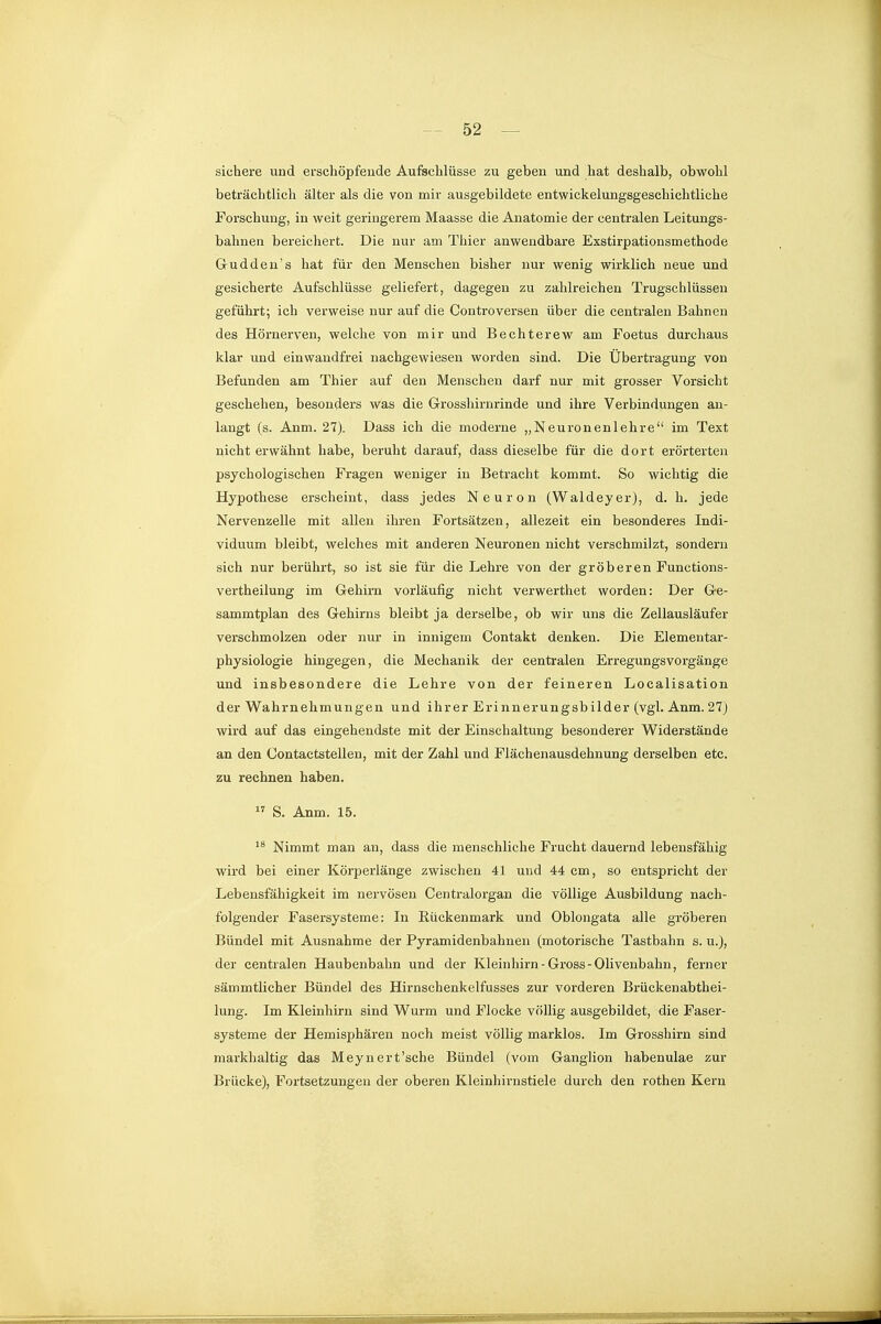 sichere und erschöpfende Aufschlüsse zu geben und hat deshalb, obwohl beträchtlich älter als die von mir ausgebildete entwickelungsgeschiclitliche Forschung, in weit geringerem Maasse die Anatomie der centralen Leitungs- bahnen bereichert. Die nur am Thier anwendbare Exstirpationsmethode Gudden's hat für den Menschen bisher nur wenig wirklich neue und gesicherte Aufschlüsse geliefert, dagegen zu zahlreichen Trugschlüssen geführt; ich verweise nur auf die Controversen über die centralen Bahnen des Hörnerven, welche von mir und Bechterew am Foetus durchaus klar und einwandfrei nachgewiesen worden sind. Die Übertragung von Befunden am Thier auf den Menschen darf nur mit grosser Vorsicht geschehen, besonders was die G-rosshirnrinde und ihre Verbindungen an- langt (s. Anm. 27). Dass ich die moderne „Neurenenlehre im Text nicht erwähnt habe, beruht darauf, dass dieselbe für die dort erörterten psychologischen Fragen weniger in Betracht kommt. So wichtig die Hypothese erscheint, dass jedes Neuron (Waldeyer), d. h. jede Nervenzelle mit allen ihren Fortsätzen, allezeit ein besonderes Indi- viduum bleibt, welches mit anderen Neuronen nicht verschmilzt, sondern sich nur berührt, so ist sie für die Lehre von der gröberen Functions- vertheilung im G-ehirn vorläufig nicht verwerthet worden: Der Ge- sammtplan des Gehirns bleibt ja derselbe, ob wir uns die Zellausläufer verschmolzen oder nur in innigem Contakt denken. Die Elementar- physiologie hingegen, die Mechanik der centralen Erregungsvorgänge und insbesondere die Lehre von der feineren Localisation der Wahrnehmungen und ihrer Erinnerungsbilder (vgl. Anm. 27j wird auf das eingehendste mit der Einschaltung besonderer Widerstände an den Contactstellen, mit der Zahl und Flächenausdehnung derselben etc. zu rechnen haben.  S. Anm. 15. Nimmt man an, dass die menschliche Frucht dauernd lebensfähig wird bei einer Körperlänge zwischen 41 und 44 cm, so entspricht der Lebensfähigkeit im nervösen Centraiorgan die völlige Ausbildung nach- folgender Fasersysteme: In Eückenmark und Oblongata alle gi'öberen Bündel mit Ausnahme der Pyramidenbahnen (motorische Tastbahn s. u.), der centralen Haubenbahn und der Kleinhirn-Gross-Olivenbahn, ferner sämmtlicher Bündel des Hirnschenkelfusses zur vorderen Brückenabthei- lung. Im Kleinhirn sind Wurm und Flocke völlig ausgebildet, die Faser- systeme der Hemisphären noch meist völlig marklos. Im Grosshirn sind markhaltig das Meynert'sche Bündel (vom Ganglion habenulae zur Brücke), Fortsetzungen der oberen Kleinhirnstiele durch den rothen Kern