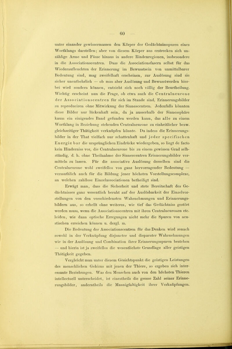 unter einander gewissermassen den Körper der Gedächtnissspuren eines Wortklangs darstellen; aber von diesem Körper aus erstrecken sich un- zählige Arme und Füsse hinaus in andere Rindenregionen, insbesondere in die Assoeiationscentren. Dass die Associationsfasern selbst für das Wiederaufleuchten der Erinnerung im Bewusstsein von unmittelbarer Bedeutung sind, mag zweifelhaft erscheinen, zur Auslösung sind sie sicher unentbehrlich — ob man aber Auslösung und ßewusstwerden hier^- bei wird sondern können, entzieht sich noch völlig der Beurtheilung. Wichtig erscheint nun die Frage, ob etwa auch die Centralneurone der Assoeiationscentren für sich im Stande sind, Erinnerungsbilder zu rejiroduciren ohne Mitwirkung der Sinnescentren. Jedenfalls könnten diese Bilder nur lückenhaft sein, da ja ausserhalb der Sinnessphäre kaum ein einigendes Band gefunden werden kann, das alle zu einem Wortklang in Beziehung stehenden Centralneurone zu einheitlicher bezw. gleichzeitiger Thätigkeit verknüpfen könnte. Da indess die Erinnerungs- bilder in der That vielfach nur schattenhaft und jeder specifischen Energie bar die ursprünglichen Eindrücke wiedergeben, so liegt de facto kein Hinderniss vor, die Centralneurone bis zu einem gewissen Grad selb- ständig, d. h. ohne Theilnahme der Sinnescentren Erinnerungsbilder ver- mitteln zu lassen. Für die associative Auslösung derselben sind die Centralneurone wohl zweifellos von ganz hervorragender Bedeutung — vermuthlich auch für die Bildung jener höchsten Vorstellungscomplexe, an welchen zahllose Eiuzelassociationen betheiligt sind. Erwägt man, dass die Sicherheit und stete Bereitschaft des Ge- dächtnisses ganz wesentlich beruht auf der Auslösbarkeit der Einzelvor- stellungen von den verschiedensten Wahrnehmungen und Erinnerungs- bildern aus, so erhellt ohne weiteres, wie tief das Gedächtniss gestört werden muss, wenn die Assoeiationscentren mit ihren Centralneurouen etc. leiden, wie dann optische Erregungen nicht mehr die Spuren von acu- stischen erreichen können u. dergl. m. Die Bedeutung der Assoeiationscentren für das Denken wird sonach sowohl in der Verknüpfung disjuncter und disparater Wahrnehmungen wie in der Auslösung und Combination ihrer Erinuerungsspuren bestehen — und hierin ist ja zweifellos die wesentlichste Grundlage aller geistigen Thätigkeit gegeben. Vergleicht man unter diesem Gösichtspunkt die geistigen Leistungen des menschlichen Gehirns mit jenen der Thiere, so ergeben sich inter- essante Beziehungen. Was den Menschen auch von den höchsten Thieren. intellectuell unterscheidet, ist einestheils die grosse Zahl seiner Erinne- rungsbilder, anderntheils die Mannigfaltigkeit ihrer Verknüpfungen.