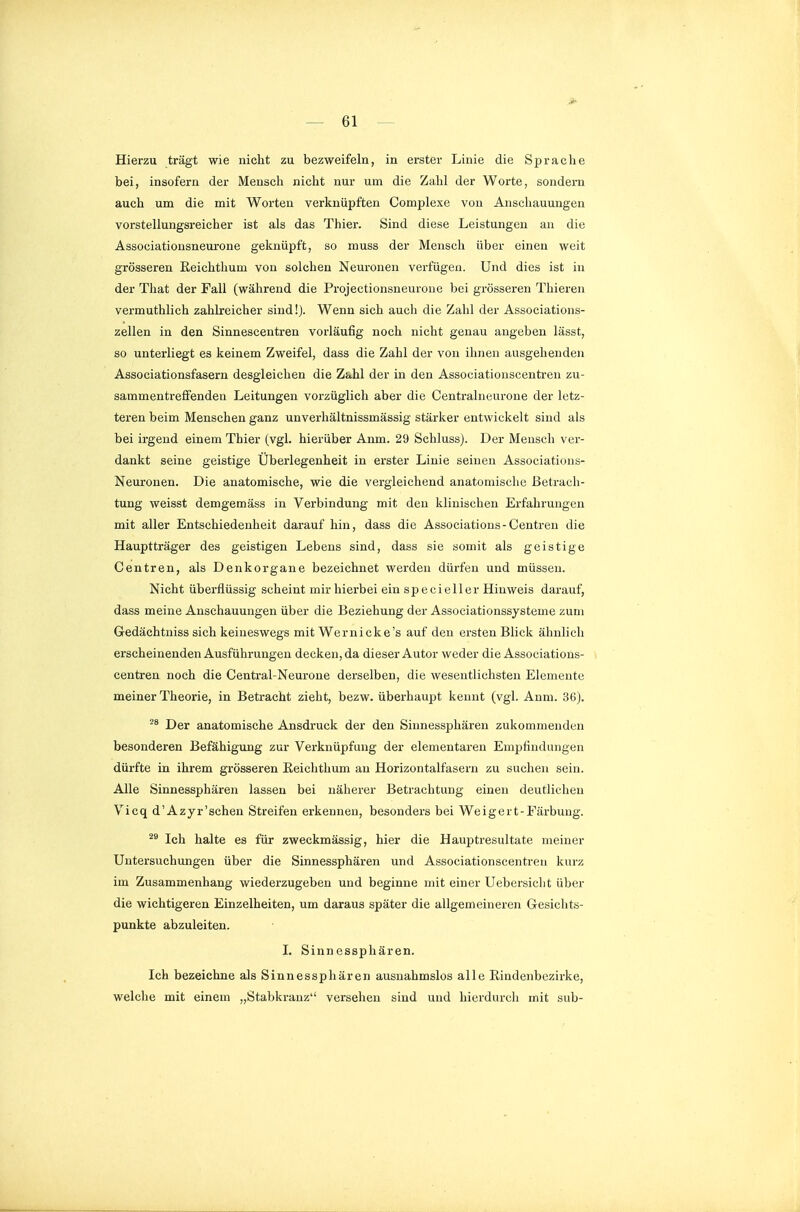 Hierzu trägt wie nicht zu bezweifeln, in erster Linie die Sprache bei, insofern der Mensch nicht nur um die Zahl der Worte, sondern auch um die mit Worten verknüpften Complexe von Anschauungen vorstellungsreicher ist als das Thier. Sind diese Leistungen an die Associationsneurone geknüpft, so muss der Mensch über einen weit grösseren Eeichthum von solchen Neuronen verfügen. Und dies ist in der That der Fall (während die Projectionsneuroue bei grösseren Thieren vermuthlich zahh-eicher sind!). Wenn sich auch die Zahl der Associations- zellen in den Sinnescentren vorläufig noch nicht genau angeben lässt, so unterliegt es keinem Zweifel, dass die Zahl der von ihnen ausgehenden Associationsfasern desgleichen die Za-hl der in den Associationscentren zu- sammentreffenden Leitungen vorzüglich aber die Centraliieurone der letz- teren beim Menschen ganz unverhältnissmässig stärker entwickelt sind als bei irgend einem Thier (vgl. hierüber Anm. 29 Schlussj. Der Mensch ver- dankt seine geistige Überlegenheit in erster Linie seinen Associations- Neuronen. Die anatomische, wie die vergleichend anatomische Betrach- tung weisst demgemäss in Verbindung mit den klinischen Erfahrungen mit aller Entschiedenheit darauf hin, dass die Associatious-Centren die Hauptträger des geistigen Lebens sind, dass sie somit als geistige Centren, als Denkorgane bezeichnet werden dürfen und müssen. Nicht überflüssig scheint mir hierbei ein specieller Hinweis darauf, dass meine Anschauungen über die Beziehung der Associationssysteme zum Gedächtniss sich keineswegs mit Wernicke's auf den ersten Blick ähnlich erscheinenden Ausführungen decken, da dieser Autor weder die Associations- centren noch die Central-Neurone derselben, die wesentlichsten Elemente meiner Theorie, in Betracht zieht, bezw. überhaupt kennt (vgl. Anm. 36). Der anatomische Ausdruck der den Siunessphären zukommenden besonderen Befähigung zur Verknüpfung der elementaren Empfindungen dürfte in ihrem grösseren Eeichthum an Horizontalfasern zu suchen sein. Alle Sinnessphären lassen bei näherer Betrachtung einen deutlichen Vicq d'Azyr'schen Streifen erkennen, besonders bei Weigert-Färbung. Ich halte es für zweckmässig, hier die Hauptresultate meiner Untersuchungen über die Sinnessphären und Associationscentren kurz im Zusammenhang wiederzugeben und beginne mit einer Uebersicht über die wichtigeren Einzelheiten, um daraus später die allgemeineren Gesichts- punkte abzuleiten. I. Sinnessphären. Ich bezeichne als Sinnessphären ausnahmslos alle ßindenbczirke, welche mit einem „Stabkranz versehen sind und hierdurch mit sub-