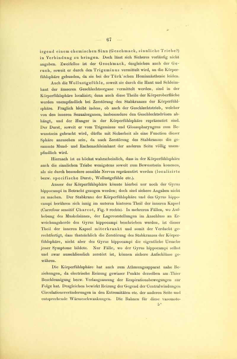 irgend einem chemischen Sinn (Geschmack, sinnliche Triebe?) in Verbindung zu bringen. Doch lässt sich Sicheres vorläutig nicht angeben. Zweifellos ist der Geschmack, desgleichen auch der Ge- ruch, soweit er durch den Trigeminus vermittelt wird, an die Körper- fiihlsphäre gebunden, da sie bei der Türk'schen Hemianästhesie leiden. Auch die Wollustgefühle, soweit sie durch die Haut und Schleim- haut der äusseren Geschlechtsorgane vermittelt werden, sind in der Körperfühlsphäre localisirt; denn auch diese Theile der Körperoberfläche werden unempfindlich bei Zerstörung des Stabkranzes der Körperfühl- sphäre. Praglich bleibt indess, ob auch der Geschlechtstrieb, welcher von den inneren Sexualorganen, insbesondere den Geschlechtsdrüsen ab- hängt, und der Hunger in der Körperfühlsphäre repräsentirt sind. Der Durst, soweit er vom Trigeminus und Glossopharyngeus zum Be- wusstsein gebracht wird, dürfte mit Sicherheit als eine Function dieser Sphäre anzusehen sein, da nach Zerstörung des Stabkranzes die ge- sammte Mund- und Rachenschleimhaut der anderen Seite völlig unem- pfindlich wird. Hiernach ist es höchst wahrscheinlich, dass in der Körperfühlsphäre auch die sinnlichen Triebe wenigstens soweit zum Bewusstsein kommen, als sie durch besondere sensible Nerven repräsentirt werden (localisirte bezw. specifische Durst-, Wollustgefühle etc.). Ausser der Körperfühlsphäre könnte hierbei nur noch der Gyrus hippocampi in Betracht gezogen werden; doch sind sichere Angaben nicht zu machen. Der Stabkranz der Körperfühlsphäre und des Gyrus hippo- campi berühren sich innig im unteren hinteren Theil der inneren Kapsel (Carrefour sensitif Gharcot, Fig. 9 rechtsj. In mehreren Fällen, wo Auf- hebung des Muskelsinnes, der Lagevorstellungen im Anschluss an Er- weichungsherde des Gyrus hippocampi beschrieben werden, ist dieser Theil der inneren Kapsel miterkrankt und somit der Verdacht ge- rechtfertigt, dass thatsächlich die Zerstörung des Stabkranzes der Körper- fühlsphäre, nicht aber des Gyrus hippocampi die eigentliche Ursache jener Symptome bildete. Nur Fälle, wo der Gyrus hippocampi selbst und zwar ausschliesslich zerstört ist, können sichere Aufschlüsse ge- währen. Die Körperfühlsphäre hat auch zum Athmungsapparat nahe Be- ziehungen, da electrische Reizung gewisser Punkte derselben am .Thier Beschleunigung bezw. Verlangsamung der Respirationsbewegungen zur Folge hat. Desgleichen bewirkt Reizung der Gegend der Gentralwindungeu Circulationsveränderungen in den Extremitäten etc. der anderen Seite und entsprechende Wärmescliwankuugen. Die Bahnen für diese vasomoto- 5*
