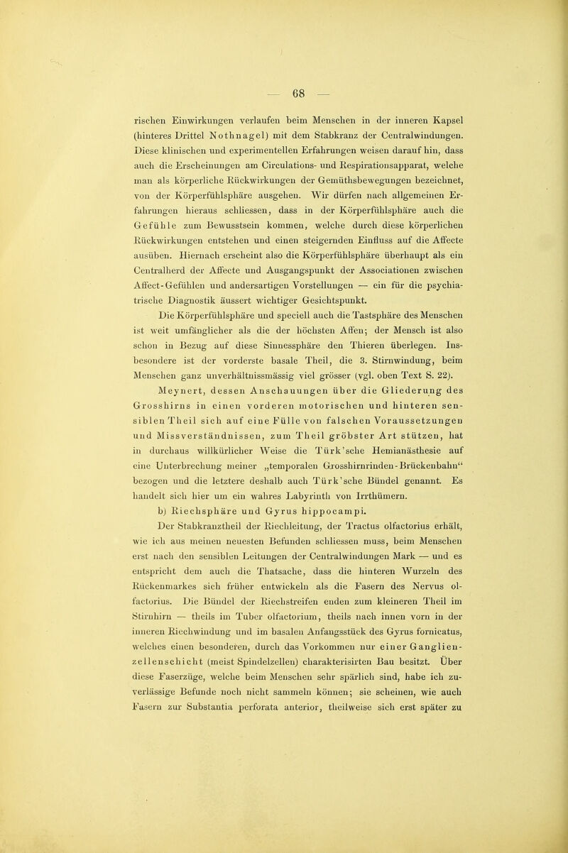 risclien Einwirkungen verlaufen beim Menschen in der inneren Kapsel (hinteres Drittel Nothnagel) mit dem Stabkranz der Centraiwindungen. Diese klinischen und experimentellen Erfahrungen weisen darauf hin, dass auch die Erscheinungen am Circulations- und Kespirationsapparat, welche man als körperliche Eückwirkungen der Gemüthsbewegungen bezeichnet, von der Körperfühlsphäre ausgehen. Wir dürfen nach allgemeinen Er- fahrungen hieraus schliessen, dass in der Körperfühlsphäre auch die Gefühle zum Bewusstsein kommen, welche durch diese körperlichen Rückwirkungen entstehen und einen steigernden Einfluss auf die Affecte ausüben. Hiernach erscheint also die Körperfühlsphäre überhaupt als ein Centraiherd der Affecte und Ausgangspunkt der Associationen zwischen Affect-Gefühlen und andersartigen Vorstellungen — ein für die psychia- trische Diagnostik äussert wichtiger Gesichtspunkt. Die Körperfühlsphäre und speciell auch die Tastsphäre des Menschen ist weit umfänglicher als die der höchsten Affen; der Mensch ist also schon in Bezug auf diese Sinnessphäre den Thieren überlegen. Ins- besondere ist der vorderste basale Theil, die 3. Stirnwindung, beim Menschen ganz unverhältuissmässig viel grösser (vgl. oben Text S. 22j. Meynert, dessen Anschauungen über die Gliederung des Grosshirns in einen vorderen motorischen und hinteren sen- siblen Theil sich auf eine Fülle von falschen Voraussetzungen und Missverstäudnisseu, zum Theil gröbster Art stützen, hat in durchaus willkürlicher Weise die Türk'sehe Hemianästhesie auf eine Unterbrechung meiner „temporalen Grosshirnrinden-Brückenbahn bezogen und die letztere deshalb auch Türk'sche Bündel genannt. Es handelt sich hier um ein wahres Labyrinth von Irrthümern. bj ßiechsphäre und Gyrus hippocampi. Der Stabkranztheil der Kiechleitung, der Tractus olfactorius erhält, wie ich aus meinen neuesten Befunden schliessen muss, beim Menschen erst nach den sensiblen Leitungen der Centraiwindungen Mark — und es entspricht dem auch die Thatsache, dass die hinteren Wurzeln des Rückenmarkes sich früher entwickeln als die Fasern des Nervus ol- factorius. Die Bündel der Eiechstreifen enden zum kleineren Theil im Stirnhirn — theils im Tuber olfactorium, theils nach innen vorn in der inneren Riechwindung und im basalen Anfaugsstück des Gyrus fornicatus, welches einen besonderen, dm-ch das Vorkommen nur einer Ganglien- zellenschicht (meist Spindelzellen) charakterisirten Bau besitzt. Über diese Faserzüge, welche beim Menschen sehr spärlich sind, habe ich zu- verlässige Befunde noch nicht sammeln können; sie scheinen, wie auch Fasern zur Substantia perforata anterior, theilweise sich erst später zu