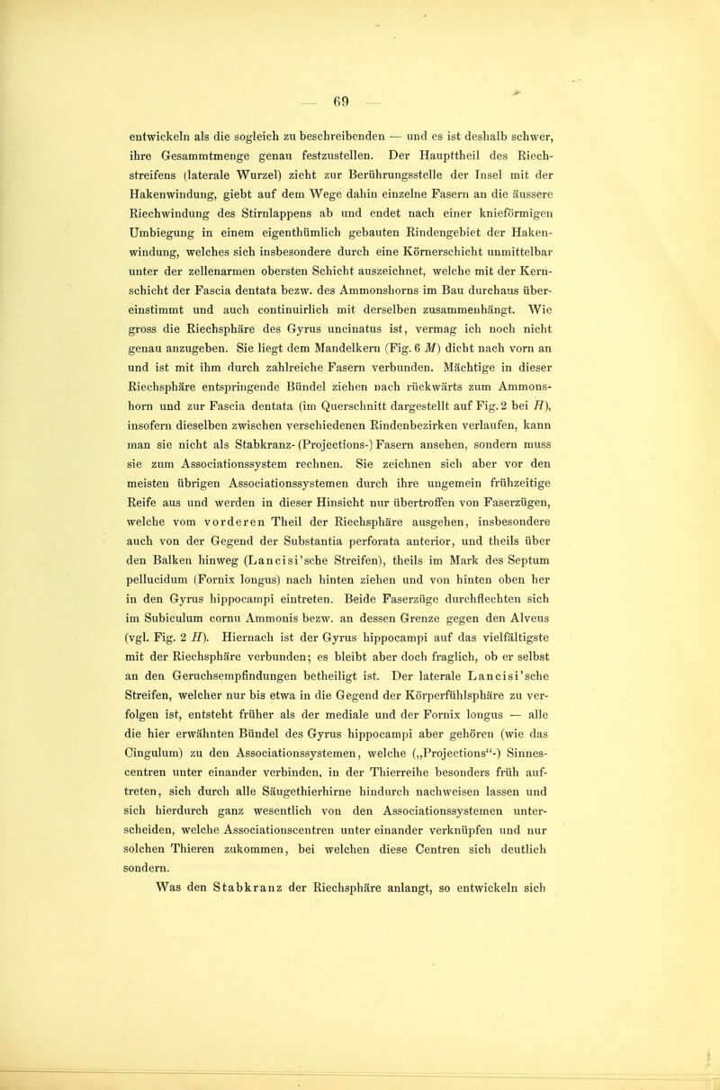 entwickeln als die sogleich zu beschreibenden — und es ist deshalb schwer, ihre Gesammtmenge genau festzustellen. Der Haupttheil des Eiech- streifens (laterale Wurzel) zieht zur Berührungsstelle der Insel mit der Hakenwindung, giebt auf dem Wege dahin einzelne Fasern an die äussere Riechwindung des Stirnlappens ab und endet nach einer knieförmigen Umbiegung in einem eigenthümlich gebauten Rindengebiet der Haken- windung, welches sich insbesondere durch eine Körnerschicht unmittelbar unter der zellenarmen obersten Schicht auszeichnet, welche mit der Kern- schicht der Fascia dentata bezw. des Ammonshorns im Bau durchaus über- einstimmt und auch continuirlich mit derselben zusammenhängt. Wie gross die Riechsphäre des Gyrus uncinatus ist, vermag ich noch nicht genau anzugeben. Sie liegt dem Mandelkern (Fig. 6 M) dicht nach vorn an und ist mit ihm durch zahlreiche Fasern verbunden. Mächtige in dieser Riechsphäre entspringende Bündel ziehen nach rückwärts zum Ammons- horn und zur Fascia dentata (im Querschnitt dargestellt auf Fig. 2 bei 77), insofern dieselben zwischen verschiedenen Rindenbezirken verlaufen, kann man sie nicht als Stabkranz- (Projections-) Fasern ansehen, sondern muss sie zum Associationssystem rechnen. Sie zeichnen sich aber vor den meisten übrigen Associationssystemen durch ihre ungemein frühzeitige Reife aus und werden in dieser Hinsicht nur übertroffen von Faserzügen, welche vom vorderen Tlieil der Riechsphäre ausgehen, insbesondere auch von der Gegend der Substantia perforata anterior, und theils über den Balken hinweg (Lancisi'sche Streifen), theils im Mark des Septum pellucidum (Fornix longus) nach hinten ziehen und von hinten oben her in den Gyrus hippocampi eintreten. Beide Faserzüge durchflechten sich im Subiculum cornu Ammonis bezw. an dessen Grenze gegen den Alveus (vgl. Fig. 2 H). Hiernach ist der Gyrus hippocampi auf das vielfältigste mit der Riechsphäre verbunden; es bleibt aber doch fraglich, ob er selbst an den Geruchsempfindungen betheiligt ist. Der laterale Lancisi'sche Streifen, welcher nur bis etwa in die Gegend der Körperfühlsphäre zu ver- folgen ist, entsteht früher als der mediale und der Fornix longus — alle die hier erwähnten Bündel des Gyrus hippocampi aber gehören (wie das Cingulum) zu den Associationssystemen, welche („Projections-) Sinnes- centren unter einander verbinden, in der Thierreihe besonders früh auf- treten, sich durch alle Säugethierhirne hindurch nachweisen lassen und sich hierdurch ganz wesentlich von den Associationssystemen unter- scheiden, welche Associationscentren unter einander verknüpfen vmd nur solchen Thieren zukommen, bei welchen diese Centren sich deutlich sondern. Was den Stabkranz der Riechsphäre anlangt, so entwickeln sich