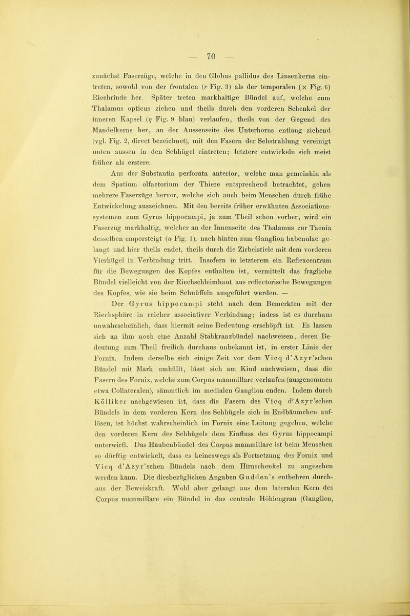 zunächst Faserzüge, welche in den Globus pallidus des Linsenkems ein- treten, sowohl von der frontalen (r Fig. 3) als der temporalen (x Fig. 6) Eiechrinde her. Später treten markhaltige Bündel auf, welche zum Thalamus opticus ziehen und theils durch den vorderen Schenkel der inneren Kapsel (rj Fig. 9 blau) verlaufen, theils von der Gegend des Mandelkerns her, an der Aussenseite des Unterhorns entlang ziehend (vgl. Fig. 2, direct bezeichnet), mit den Fasern der Sehstrahlung vereinigt unten aussen in den Sehhügel eintreten; letztere entwickeln sich meist früher als erstere. Aus der Substantia perforata anterior, welche man gemeinhin als dem Spatium olfactorium der Thiere entsprechend betrachtet, gehen mehrere Faserzüge hervor, welche sich auch beim Menschen durch frühe Entwickelung auszeichnen. Mit den bereits früher erwähnten Associations- systemen zum Gyrus hippocampi, ja zum Theil schon vorher, wird ein Faserzug markhaltig, welcher an der Innenseite des Thalamus zur Taenia desselben emporsteigt (a Fig. 1), nach hinten zum Ganglion habenulae ge- langt und hier theils endet, theils durch die Zirbelstiele mit dem vorderen Vierhügel in Verbindung tritt. Insofern in letzterem ein Reflexcentrum für die Bewegungen des Kopfes enthalten ist, vermittelt das fragliche Bündel vielleicht von der Eiechschleimhaut aus reflectorische Bewegungen des Kopfes, wie sie beim Schnüffeln ausgeführt werden. — Der Gyrus hippocampi steht nach dem Bemerkten mit der Riechsphäre in reicher associativer Verbindung; indess ist es durchaus unwahrscheinlich, dass hiermit seine Bedeutung erschöpft ist. Es lassen sich an ihm noch eine Anzahl Stabkranzbündel nachweisen, deren Be- deutung zum Theil freilich durchaus unbekannt ist, in erster Linie der Fomix. Indem derselbe sich einige Zeit vor dem Vicq d'Azyr'sehen Bündel mit Mark umhüllt, lässt sich am Kind nachweisen, dass die Fasern des Fornix, welche zum Corpus mammillare verlaufen (ausgenommen etwa CoUateralen), sämmtlich im medialen Ganglion enden. Indem durch Kölliker nachgewiesen ist, dass die Fasern des Vicq d'Azyr'schen Bündels in dem vorderen Kern des Sehhügels sich in Endbäumchen auf- lösen, ist höchst wahrscheinlich im Fornix eine Leitung gegeben, welche den vorderen Kern des Sehhügels dem Einfluss des Gyrus hippocampi unterwirft. Das Haubenbündel des Corpus mammillare ist beim Menschen so dürftig entwickelt, dass es keineswegs als Fortsetzung des Fomix und Vicq d'Azyr'schen Bündels nach dem Hirnschenkel zu angesehen werden kann. Die diesbezüglichen Angaben Gudden's entbehren durch- aus der Beweiskraft. Wohl aber gelangt aus dem lateralen Kern des Corpus mammillare ein Bündel in das centrale Höhlengrau (Ganglion,