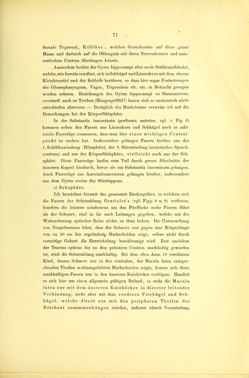 dorsale Tegmenti, Kölliker}, wclclies Geruchsreize auf diese graue Masse und dadurch auf die Oblongata mit ihren Nervenkernen und auto- matischen Centren übertragen könnte. Ausserdem besitzt der Gyrus hippocampi aber noch Stabkranzbündel, welche, wie bereits erwähnt, sich in Sehhügel und Linsenkern mit dem oberen Kleinhirnstiel und der Schleife berühren, so dass hier sogar Fortsetzungen des Glossopharyngeus, Vagus, Trigeminus etc. etc. in Betracht gezogen werden müssen. Beziehungen des Gyrus hippocampi zu Sinnesnerven, eventuell auch zu Trieben (Hungergefühl?) lassen sich so anatomisch nicht entschieden abweisen. — Bezüglich des Muskelsinns verweise ich auf die Bemerkungen bei der Körperfühlsphäre. In der Substantia innominata (perforata anterior, vgl. X Fig. 6) kommen neben den Fasern aus Linsenkern und Sehhügel noch so zahl- reiche Faserzüge zusammen, dass man hier einen wichtigen Centrai- punkt zu suchen hat. Insbesondere gelangen Fasern hierher aus der 1. Schläfenwindung (Hörsphäre), der 3. Stirnwindung (motorisches Sprach- centrum) und aus der Körperfühlsphäre, vielleicht auch aus der Seh- sphäre. Diese Faserzüge laufen zum Teil durch grosse Abschnitte der äusseren Kapsel hindurch, bevor sie zur Substantia innominata gelangen. Auch Faserzüge aus Associationscentren gelangen hierher, insbesondere aus dem Gyrus rectus des Stirnlappens. c) Sehsphäre. Ich bezeichne hiermit das gesammte Rindengebiet, in welchem sich die Fasern der Sehstrahlung Gratiolet's (vgl. Figg. 8 u. 9) verlieren. Insofern die letztere mindestens um das Fünffache mehr Fasern führt als der Sehnerv, sind in ihr auch Leitungen gegeben, welche mit der Wahrnehmung optischer Reize nichts zu thun haben. Die Untersuchung von Neugeborenen lehrt, dass der Sehnerv erst gegen eine Körperlänge von ca. 50 cm hin regelmässig Markscheiden zeigt, sofern nicht durch vorzeitige Geburt die Entwickelung beschleunigt wird. Erst nachdem der Tractus opticus bis zu den primären Centren markhaltig geworden ist, wird die Sehstrahlung markhaltig. Bei dem oben Anm. 18 erwähnten Kind, dessen Sehnerv nur in den centralen, der Macula lutea entspre- chenden Theilen wohlausgebildete Markscheiden zeigte, Hessen sich diese markhaltigen Fasern nur in den äusseren Kniehöcker verfolgen. Handelt es sich hier um einen allgemein gültigen Befund, so steht die Macula lutea nur mit dem äusseren Kniehöcker in directer leitender Verbindung, nicht aber mit dem vorderen Vierhügel und Seh- hügel, welche direct nur mit den peripheren Theilen der Netzhaut zusammenhängen würden, indirect (durch Vermittelung