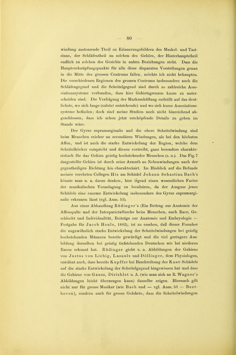 Windung anstossende Theil zu Erinnerungsbildern des Muskel- und Tast- sinns, der Schläfentheil zu solchen des Gehörs, der Hinterhauptstheil endlich zu solchen des Gesichts in nahen Beziehungen steht. Dass die Hauptverknüpfungspunkte für alle diese disparaten Vorstellungen genau in die Mitte des grossen Gentrums fallen, möchte ich nicht behaupten. Die verschiedenen Regionen des grossen Centrums insbesondere auch die Schläfengegend und die Scheitelgegend sind durch so zahlreiche Asso- eiationssysteme verbunden, dass hier Gebietsgrenzen kaum zu unter- scheiden sind. Die Verfolgung der Markumhüllung enthüllt auf das deut- lichste, wo sich lange (zuletzt entstehende) und wo sich kurze Associations- systeme befinden; doch sind meine Studien noch nicht hinreichend ab- geschlossen, dass ich schon jetzt erschöpfende Details zu geben im Stande wäre. Der Gyrus supramarginalis und die obere Scheitelwindung sind beim Menschen reicher an secundären Windungen, als bei den höchsten Affen, und ist auch die starke Entwickelung der Eegion, welche dem Scheitelhöcker entspricht und diesen vortreibt, ganz besonders charakte- ristisch für das Gehirn geistig hochstehender Menschen (s. u.). Das Fig. 7 dargestellte Gehirn ist durch seine Armuth an Nebenwindungen nach der gegentheiligen Richtung hin charakterisirt. Im Hinblick auf die Befunde meines verehrten Collegen His am Schädel Johann Sebastian Bach's könnte man u. a. daran denken, hier irgend einen wesentlichen Factor der musikalischen Veranlagung zu localisiren, da der Ausguss jenes Schädels eine enorme Entwickelung insbesondere des Gyrus supramargi- nalis erkennen lässt (vgl. Anm. 53). Aus einer Abhandlung Eüdinger's (Ein Beitrag zur Anatomie der Affenspalte und der Interparietalfurche beim Menschen, nach Eace, Ge- schlecht und Individualität, Beiträge zur Anatomie und Embryologie — Festgabe für Jacob Henle, 1882), ist zu ersehen, daß dieser Forscher die ungewöhnlich starke Entwickelung der Scheitelwindungen bei geistig- hochstehenden Männern bereits gewürdigt und die viel geringere Aus- bildung derselben bei geistig tiefstehenden Deutschen wie bei niederen Racen erkannt hat. Eüdinger giebt u. a. Abbildungen der Gehirne von Justus von Liebig, Lasaulx und DöUinger, dem Physiologen, etwähnt auch, dass bereits Kupffer bei Beschreibung des Kant-Schädels auf die starke Entwickelung der Scheitelgegend hingewiesen hat und dass die Gehirne von Gauss, Dirichlet u. A. (wie man sich an R. Wagner's Abbildungen leicht überzeugen kann) dasselbe zeigen. Hiernach gilt nicht nur für grosse Musiker (wie Bach und — vgl. Anm. 53 — Beet- lioven), sondern auch für grosse Gelehrte, dass die Scheitel Windungen