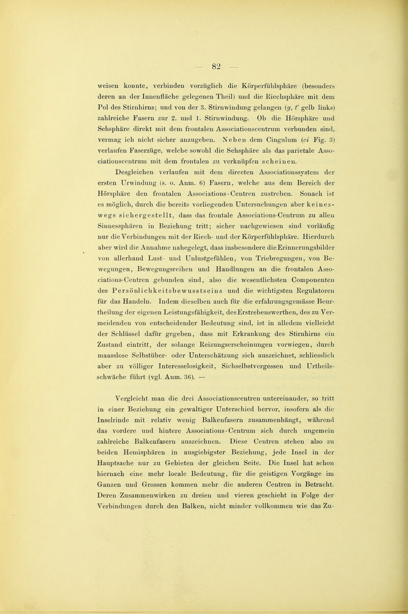 weisen konnte, verbinden vorzüglich die Körperfühlsphäre (besonders deren an der Innenfläche gelegenen Theil) und die Riechsphäre mit dem Pol des Stirnhirns-, und von der 3. Stirnwindung gelangen (g, f gelb links) zahlreiche Fasern zur 2. und 1. Stirn Windung. Ob die Hörsphäre und Sehsphäre direkt mit dem frontalen Associationscentrum verbunden sind, vermag ich nicht sicher anzugeben. Neben dem Cingulum {ci Fig. 3) vei'laufen Faserzüge, welche sowohl die Sehsphäre als das parietale Asso- ciationscentrum mit dem frontalen zu verknüpfen scheinen. Desgleichen verlaufen mit dem directen Associationssystem der ersten Urwinduug (s. o. Anm. 6) Fasern, welche aus dem Bereich der Hörsphäre den frontalen Associations - Centren zustreben. Sonach ist es möglich, durch die bereits vorliegenden Untersuchungen aber keines- wegs sichergestellt, dass das frontale Associations-Ceutrum zu allen Sinnessphären in Beziehung tritt; sicher nachgewiesen sind vorläufig nur die Verbindungen mit der Riech- und der Körperfühlsphäre. Hierdurch aber wird die Annahme nahegelegt, dass insbesondere die Erinnerungsbilder von allerhand Lust- und Unlustgefühlen, von Triebregungen, von Be- wegungen, Bewegungsreihen und Handlungen an die frontalen Asso- ciations-Centren gebunden sind, also die wesentlichsten Componenten des Persönliclikeitsbewusstseins und die wichtigsten Regulatoren für das Handeln. Indem dieselben auch für die erfahrungsgemässe Beur- theilung der eigenen Leistungsfähigkeit, desErstrebenswerthen, des zu Ver- meidenden von entscheidender Bedeutung sind, ist in alledem vielleicht der Schlüssel dafür gegeben, dass mit Erkrankung des Stirnhirns ein Zustand eintritt, der solange Reizungserscheinungen vorwiegen, durch maasslose Selbstüber- oder Unterschätzung sich auszeichnet, schliesslich aber zu völliger Interesselosigkeit, Siehselbstvergessen und Urtheils- schwäche führt (vgl. Anm. 36). — Vergleicht man die drei Associationscentren untereinander, so tritt in einer Beziehung ein gewaltiger Unterschied hervor, insofern als die Inselrinde mit relativ wenig Balkenfasern zusammenhängt, während das vordere und hintere Associations-Centrum sich durch ungemein zahlreiche Balkenfasern auszeichnen. Diese Centren stehen also zu beiden Hemisphären in ausgiebigster Beziehung, jede Insel in der Hauptsache nur zu Gebieten der gleichen Seite. Die Insel hat schon hiernach eine mehr locale Bedeutung, für die geistigen Vorgänge im Ganzen und Grossen kommen mehr die anderen Centren in Betracht. Deren Zusammenwirken zu dreien und vieren geschieht in Folge der Verbindungen durch den Balken, nicht minder vollkommen wie das Zu-