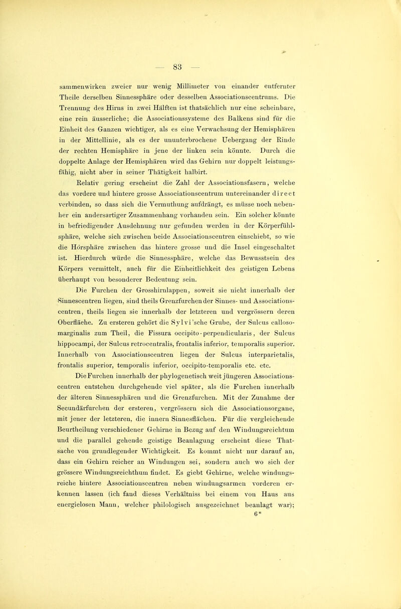 sammenwirkeu zweier nur wenig Millimeter von einander entfernter Theile derselben Siunessphäre oder desselben Associationscentrums. Die Trennung des Hirns in zwei Hälften ist tliatsäelilicli nur eine scheinbare, eine rein äusserliche; die Associationssysteme des Balkens sind für die Einheit des Ganzen wichtiger, als es eine Verwachsung der Hemisphären in der Mittellinie, als es der ununterbrochene Uebergang der Rinde der rechten Hemisphäre in jene der linken sein könnte. Durch die doppelte Anlage der Hemisphären wird das Gehirn nur doppelt leistungs- fähig, nicht aber in seiner Thätigkeit halbirt. Relativ gering erscheint die Zahl der Associationsfasern, welche das vordere und hintere grosse Associationscentrum untereinander direct verbinden, so dass sich die Vermuthung aufdrängt, es müsse noch neben- her ein andersartiger Zusammenhang vorhanden sein. Ein solcher könnte in befriedigender Ausdehnung nur gefunden werden in der Körperfühl- sphäre, welche sich zwischen beide Associationscentren einschiebt, so wie die Hörsphäre zwischen das hintere grosse und die Insel eingeschaltet ist. Hierdurch würde die Siunessphäre, welche das Bewusstsein des Körpers vermittelt, auch für die Einheitlichkeit des geistigen Lebens überhaupt von besonderer Bedeutung sein. Die Furchen der Grosshirnlappen, soweit sie nicht innerhalb der 'Sinnescentren liegen, sind theils Grenzfurchender Sinnes- und Associations- centren, theils liegen sie innerhalb der letzteren und vergrössern deren Oberfläche. Zu ersteren gehört die Sylvi'sche Grube, der Sulcus calloso- marginalis zum Theil, die Fissura occipito-perpeudicularis, der Sulcus hippocampi, der Sulcus retrocentralis, frontalis inferior, temporalis superior. Innerhalb von Associationscentren liegen der Sulcus interparietalis, frontalis superior, temporalis inferior, occipito-temijoralis etc. etc. Die Furchen innerhalb der phylogenetisch weit jüngeren Associations- centren entstehen durchgehende viel später, als die Furchen innerhalb der älteren Sinnessphären und die Grenzfurchen. Mit der Zunahme der Secundärfurchen der ersteren, vergrössern sich die Associatiousorgane, mit jener der letzteren, die innern Sinnesflächen. Für die vergleichende Beurtheilung verschiedener Gehirne in Bezug auf den Winduugsreichtum und die parallel gehende geistige Beanlaguug erscheint diese That- sache von grundlegender Wichtigkeit. Es kommt nicht nur darauf an, dass ein Gehirn reicher an Windungen sei, sondern auch wo sich der grössere Windungsreichthum findet. Es giebt Gehirne, welche windungs- reiche hintei'e Associationscentren neben windungsarmen vorderen er- kennen lassen (ich fand dieses Verhältniss bei einem von Haus aus energielosen Mann, welcher iDhilologisch ausgezeichuet beanlagt war); 6*